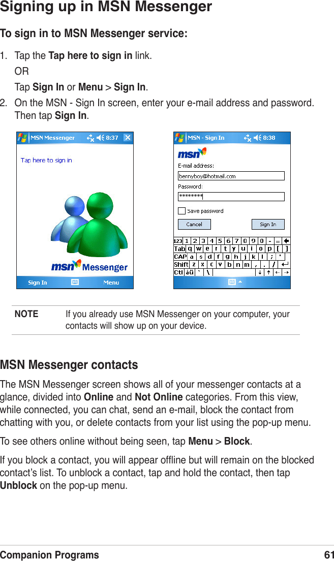 Companion Programs61Signing up in MSN MessengerTo sign in to MSN Messenger service:1.  Tap the Tap here to sign in link.  OR  Tap Sign In or Menu &gt; Sign In.2.  On the MSN - Sign In screen, enter your e-mail address and password. Then tap Sign In.NOTE  If you already use MSN Messenger on your computer, your contacts will show up on your device.MSN Messenger contactsThe MSN Messenger screen shows all of your messenger contacts at a glance, divided into Online and Not Online categories. From this view, while connected, you can chat, send an e-mail, block the contact from chatting with you, or delete contacts from your list using the pop-up menu.To see others online without being seen, tap Menu &gt; Block.If you block a contact, you will appear ofﬂine but will remain on the blocked contactʼs list. To unblock a contact, tap and hold the contact, then tap Unblock on the pop-up menu.