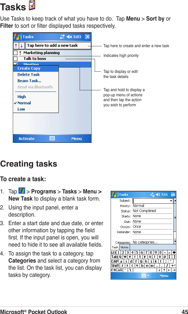 Microsoft® Pocket Outlook45Tasks Use Tasks to keep track of what you have to do.  Tap Menu &gt; Sort by or  Filter to sort or ﬁlter displayed tasks respectively.Creating tasksTo create a task:1.  Tap   &gt; Programs &gt; Tasks &gt; Menu &gt; New Task to display a blank task form.2.  Using the input panel, enter a description.3.  Enter a start date and due date, or enter other information by tapping the ﬁeld ﬁrst. If the input panel is open, you will need to hide it to see all available ﬁelds.4.  To assign the task to a category, tap Categories and select a category from the list. On the task list, you can display tasks by category.Indicates high priorityTap and hold to display a pop-up menu of actions and then tap the action you wish to performTap to display or edit the task detailsTap here to create and enter a new task