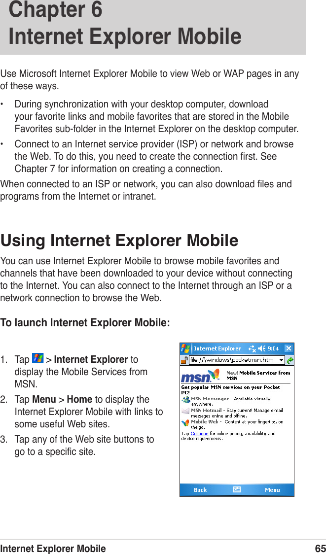 Internet Explorer Mobile65Use Microsoft Internet Explorer Mobile to view Web or WAP pages in any of these ways.•  During synchronization with your desktop computer, download your favorite links and mobile favorites that are stored in the Mobile Favorites sub-folder in the Internet Explorer on the desktop computer.•  Connect to an Internet service provider (ISP) or network and browse the Web. To do this, you need to create the connection ﬁrst. See Chapter 7 for information on creating a connection.When connected to an ISP or network, you can also download ﬁles and programs from the Internet or intranet.Using Internet Explorer MobileYou can use Internet Explorer Mobile to browse mobile favorites and channels that have been downloaded to your device without connecting to the Internet. You can also connect to the Internet through an ISP or a network connection to browse the Web.To launch Internet Explorer Mobile:1.  Tap   &gt; Internet Explorer to display the Mobile Services from MSN.2.  Tap Menu &gt; Home to display the Internet Explorer Mobile with links to some useful Web sites. 3.  Tap any of the Web site buttons to go to a speciﬁc site.Chapter 6   Internet Explorer Mobile