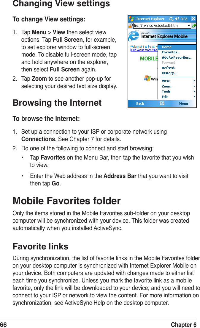 66Chapter 6Mobile Favorites folderOnly the items stored in the Mobile Favorites sub-folder on your desktop computer will be synchronized with your device. This folder was created automatically when you installed ActiveSync.Favorite linksDuring synchronization, the list of favorite links in the Mobile Favorites folder on your desktop computer is synchronized with Internet Explorer Mobile on your device. Both computers are updated with changes made to either list each time you synchronize. Unless you mark the favorite link as a mobile favorite, only the link will be downloaded to your device, and you will need to connect to your ISP or network to view the content. For more information on synchronization, see ActiveSync Help on the desktop computer.Changing View settingsTo change View settings:1.  Tap Menu &gt; View then select view options. Tap Full Screen, for example, to set explorer window to full-screen mode. To disable full-screen mode, tap and hold anywhere on the explorer, then select Full Screen again. 2.  Tap Zoom to see another pop-up for selecting your desired text size display.Browsing the InternetTo browse the Internet:1.  Set up a connection to your ISP or corporate network using Connections. See Chapter 7 for details.2.  Do one of the following to connect and start browsing:•  Tap Favorites on the Menu Bar, then tap the favorite that you wish to view.•  Enter the Web address in the Address Bar that you want to visit then tap Go.