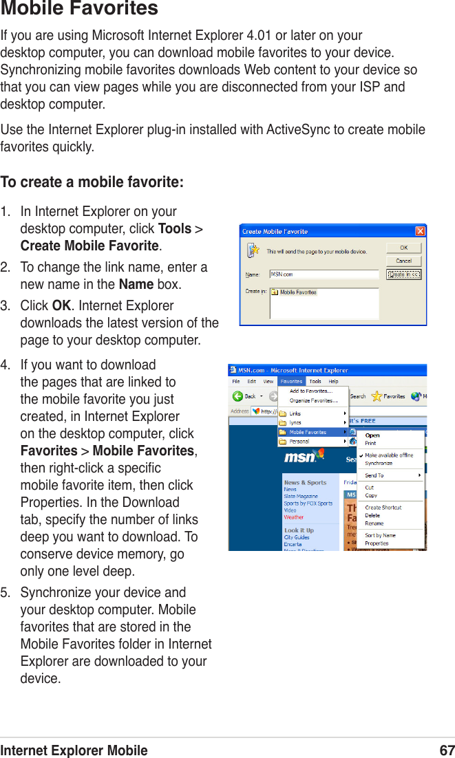 Internet Explorer Mobile67To create a mobile favorite:1.  In Internet Explorer on your desktop computer, click Tools &gt; Create Mobile Favorite.2.  To change the link name, enter a new name in the Name box.3.  Click OK. Internet Explorer downloads the latest version of the page to your desktop computer.Mobile FavoritesIf you are using Microsoft Internet Explorer 4.01 or later on your desktop computer, you can download mobile favorites to your device. Synchronizing mobile favorites downloads Web content to your device so that you can view pages while you are disconnected from your ISP and desktop computer.Use the Internet Explorer plug-in installed with ActiveSync to create mobile favorites quickly.4.  If you want to download the pages that are linked to the mobile favorite you just created, in Internet Explorer on the desktop computer, click Favorites &gt; Mobile Favorites, then right-click a speciﬁc mobile favorite item, then click Properties. In the Download tab, specify the number of links deep you want to download. To conserve device memory, go only one level deep.5.  Synchronize your device and your desktop computer. Mobile favorites that are stored in the Mobile Favorites folder in Internet Explorer are downloaded to your device.