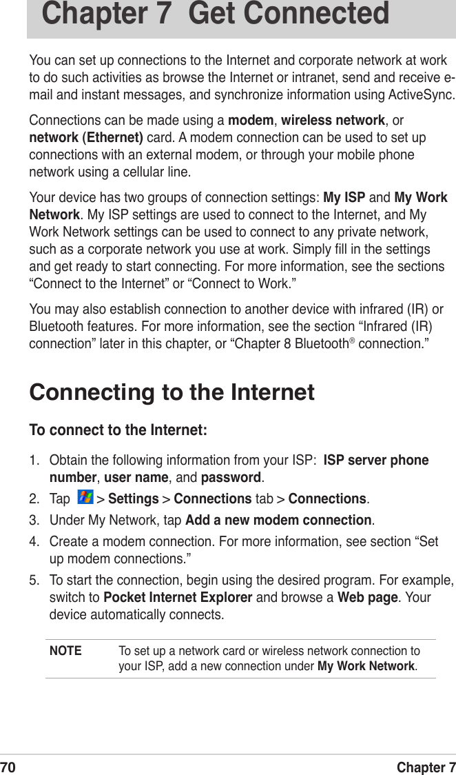 70Chapter 7Chapter 7  Get ConnectedYou can set up connections to the Internet and corporate network at work  to do such activities as browse the Internet or intranet, send and receive e-mail and instant messages, and synchronize information using ActiveSync.Connections can be made using a modem, wireless network, or network (Ethernet) card. A modem connection can be used to set up connections with an external modem, or through your mobile phone network using a cellular line.Your device has two groups of connection settings: My ISP and My Work Network. My ISP settings are used to connect to the Internet, and My Work Network settings can be used to connect to any private network, such as a corporate network you use at work. Simply ﬁll in the settings and get ready to start connecting. For more information, see the sections “Connect to the Internet” or “Connect to Work.”You may also establish connection to another device with infrared (IR) or Bluetooth features. For more information, see the section “Infrared (IR) connection” later in this chapter, or “Chapter 8 Bluetooth® connection.”Connecting to the InternetTo connect to the Internet:1.  Obtain the following information from your ISP:  ISP server phone number, user name, and password. 2.  Tap    &gt; Settings &gt; Connections tab &gt; Connections.3.  Under My Network, tap Add a new modem connection.4.  Create a modem connection. For more information, see section “Set up modem connections.”5.  To start the connection, begin using the desired program. For example, switch to Pocket Internet Explorer and browse a Web page. Your device automatically connects.NOTE  To set up a network card or wireless network connection to your ISP, add a new connection under My Work Network.