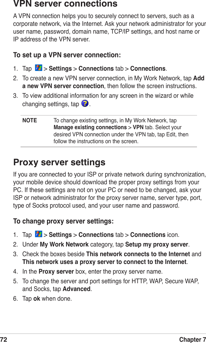 72Chapter 7VPN server connectionsA VPN connection helps you to securely connect to servers, such as a corporate network, via the Internet. Ask your network administrator for your user name, password, domain name, TCP/IP settings, and host name or IP address of the VPN server.To set up a VPN server connection:1.  Tap    &gt; Settings &gt; Connections tab &gt; Connections.2.  To create a new VPN server connection, in My Work Network, tap Add a new VPN server connection, then follow the screen instructions.3.  To view additional information for any screen in the wizard or while changing settings, tap  .NOTE  To change existing settings, in My Work Network, tap Manage existing connections &gt; VPN tab. Select your desired VPN connection under the VPN tab, tap Edit, then follow the instructions on the screen.Proxy server settingsIf you are connected to your ISP or private network during synchronization, your mobile device should download the proper proxy settings from your PC. If these settings are not on your PC or need to be changed, ask your ISP or network administrator for the proxy server name, server type, port, type of Socks protocol used, and your user name and password.To change proxy server settings:1.  Tap    &gt; Settings &gt; Connections tab &gt; Connections icon.2.  Under My Work Network category, tap Setup my proxy server.3.  Check the boxes beside This network connects to the Internet and This network uses a proxy server to connect to the Internet.4.  In the Proxy server box, enter the proxy server name.5.  To change the server and port settings for HTTP, WAP, Secure WAP, and Socks, tap Advanced.6.  Tap ok when done.
