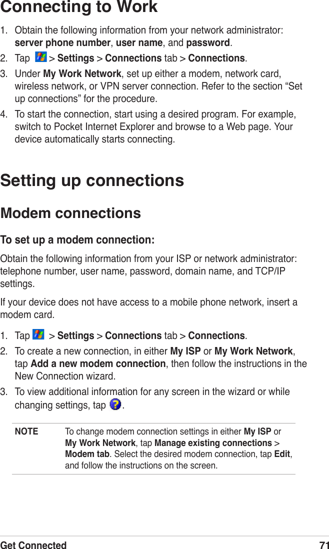 Get Connected71Connecting to Work1.  Obtain the following information from your network administrator: server phone number, user name, and password.2.  Tap    &gt; Settings &gt; Connections tab &gt; Connections.3.  Under My Work Network, set up either a modem, network card, wireless network, or VPN server connection. Refer to the section “Set up connections” for the procedure.4.  To start the connection, start using a desired program. For example, switch to Pocket Internet Explorer and browse to a Web page. Your device automatically starts connecting.Setting up connectionsModem connectionsTo set up a modem connection:Obtain the following information from your ISP or network administrator: telephone number, user name, password, domain name, and TCP/IP settings.If your device does not have access to a mobile phone network, insert a modem card.1.  Tap    &gt; Settings &gt; Connections tab &gt; Connections.2.  To create a new connection, in either My ISP or My Work Network, tap Add a new modem connection, then follow the instructions in the New Connection wizard.3.  To view additional information for any screen in the wizard or while changing settings, tap  .NOTE  To change modem connection settings in either My ISP or My Work Network, tap Manage existing connections &gt; Modem tab. Select the desired modem connection, tap Edit, and follow the instructions on the screen.