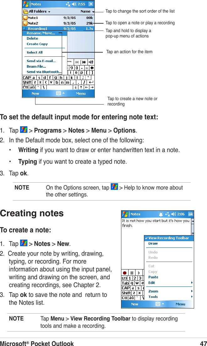 Microsoft® Pocket Outlook47To set the default input mode for entering note text:1.  Tap   &gt; Programs &gt; Notes &gt; Menu &gt; Options.2.  In the Default mode box, select one of the following:•  Writing if you want to draw or enter handwritten text in a note.•  Typing if you want to create a typed note.3.  Tap ok.Tap to create a new note or recordingNOTE  On the Options screen, tap   &gt; Help to know more about the other settings.Creating notesTo create a note:1.  Tap   &gt; Notes &gt; New.2.  Create your note by writing, drawing, typing, or recording. For more information about using the input panel, writing and drawing on the screen, and creating recordings, see Chapter 2.3.  Tap ok to save the note and  return to the Notes list.NOTE  Tap Menu &gt; View Recording Toolbar to display recording tools and make a recording.Tap to change the sort order of the listTap to open a note or play a recordingTap and hold to display a pop-up menu of actionsTap an action for the item