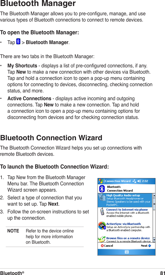Bluetooth®81Bluetooth Connection WizardThe Bluetooth Connection Wizard helps you set up connections with remote Bluetooth devices.To launch the Bluetooth Connection Wizard:1.  Tap New from the Bluetooth Manager Menu bar. The Bluetooth Connection Wizard screen appears.2.  Select a type of connection that you want to set up. Tap Next.3.  Follow the on-screen instructions to set up the connection.NOTE  Refer to the device online help for more information on Bluetooth.Bluetooth ManagerThe Bluetooth Manager allows you to pre-conﬁgure, manage, and use various types of Bluetooth connections to connect to remote devices.To open the Bluetooth Manager:•  Tap   &gt; Bluetooth Manager. There are two tabs in the Bluetooth Manager:•  My Shortcuts - displays a list of pre-conﬁgured connections, if any. Tap New to make a new connection with other devices via Bluetooth. Tap and hold a connection icon to open a pop-up menu containing options for connecting to devices, disconnecting, checking connection status, and more.•  Active Connections - displays active incoming and outgoing connections. Tap New to make a new connection. Tap and hold a connection icon to open a pop-up menu containing options for disconnecting from devices and for checking connection status.