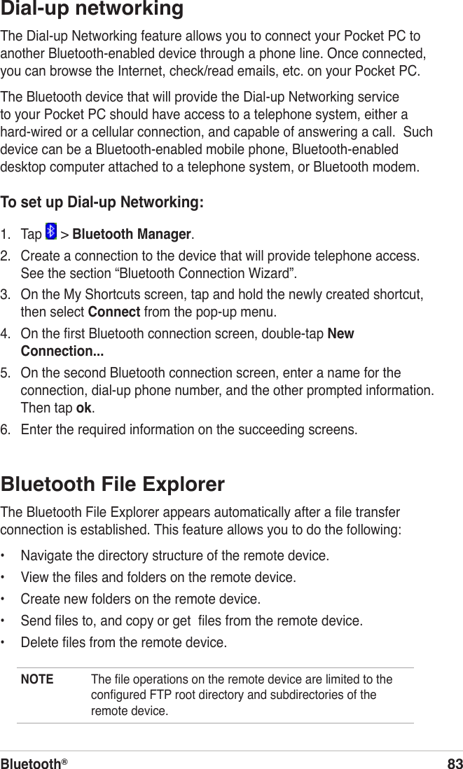 Bluetooth®83Dial-up networkingThe Dial-up Networking feature allows you to connect your Pocket PC to another Bluetooth-enabled device through a phone line. Once connected, you can browse the Internet, check/read emails, etc. on your Pocket PC.The Bluetooth device that will provide the Dial-up Networking service to your Pocket PC should have access to a telephone system, either a hard-wired or a cellular connection, and capable of answering a call.  Such device can be a Bluetooth-enabled mobile phone, Bluetooth-enabled desktop computer attached to a telephone system, or Bluetooth modem.To set up Dial-up Networking:1.  Tap   &gt; Bluetooth Manager.2.  Create a connection to the device that will provide telephone access. See the section “Bluetooth Connection Wizard”.3.  On the My Shortcuts screen, tap and hold the newly created shortcut, then select Connect from the pop-up menu.4.  On the ﬁrst Bluetooth connection screen, double-tap New Connection...5.  On the second Bluetooth connection screen, enter a name for the connection, dial-up phone number, and the other prompted information. Then tap ok.6.  Enter the required information on the succeeding screens.Bluetooth File ExplorerThe Bluetooth File Explorer appears automatically after a ﬁle transfer connection is established. This feature allows you to do the following:•  Navigate the directory structure of the remote device.•  View the ﬁles and folders on the remote device.•  Create new folders on the remote device.•  Send ﬁles to, and copy or get  ﬁles from the remote device.•  Delete ﬁles from the remote device.NOTE  The ﬁle operations on the remote device are limited to the conﬁgured FTP root directory and subdirectories of the remote device.
