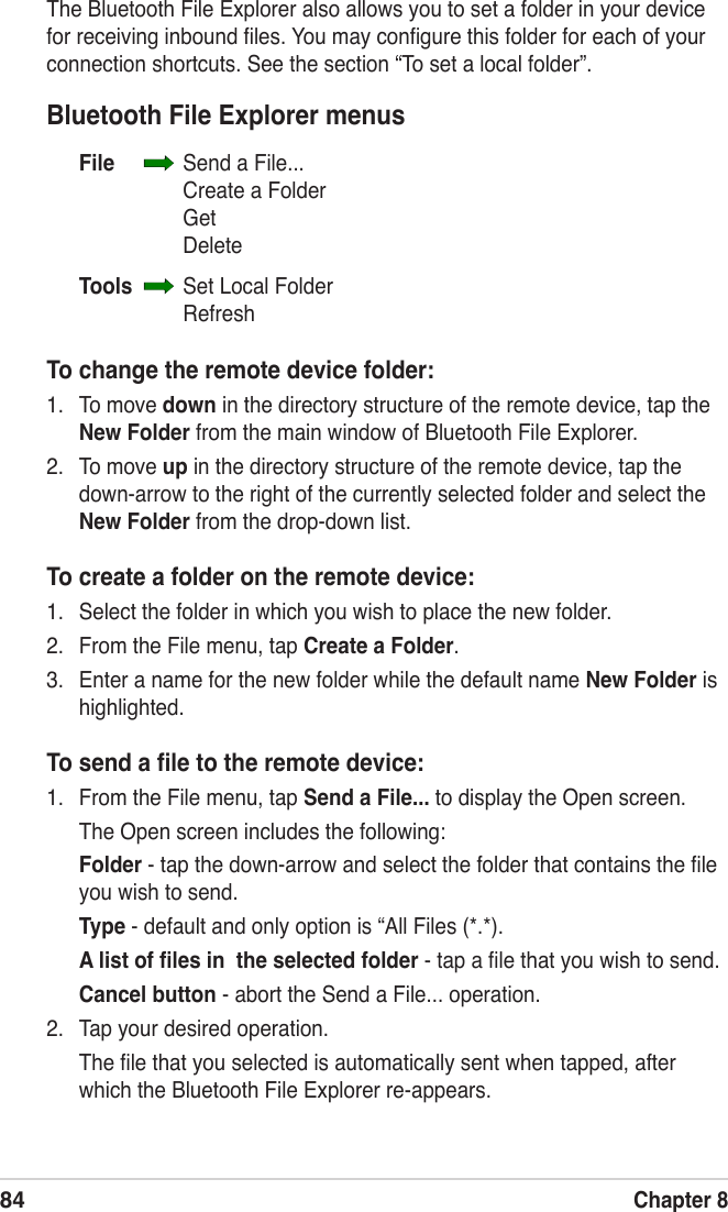 84Chapter 8The Bluetooth File Explorer also allows you to set a folder in your device for receiving inbound ﬁles. You may conﬁgure this folder for each of your connection shortcuts. See the section “To set a local folder”.Bluetooth File Explorer menusFile    Send a File...    Create a Folder    Get    DeleteTools    Set Local Folder    RefreshTo change the remote device folder:1.  To move down in the directory structure of the remote device, tap the New Folder from the main window of Bluetooth File Explorer.2.  To move up in the directory structure of the remote device, tap the down-arrow to the right of the currently selected folder and select the New Folder from the drop-down list.To create a folder on the remote device:1.  Select the folder in which you wish to place the new folder.2.  From the File menu, tap Create a Folder.3.  Enter a name for the new folder while the default name New Folder is highlighted.To send a ﬁle to the remote device:1.  From the File menu, tap Send a File... to display the Open screen.  The Open screen includes the following:  Folder - tap the down-arrow and select the folder that contains the ﬁle you wish to send. Type - default and only option is “All Files (*.*). A list of ﬁles in  the selected folder - tap a ﬁle that you wish to send. Cancel button - abort the Send a File... operation.2.  Tap your desired operation.  The ﬁle that you selected is automatically sent when tapped, after which the Bluetooth File Explorer re-appears.