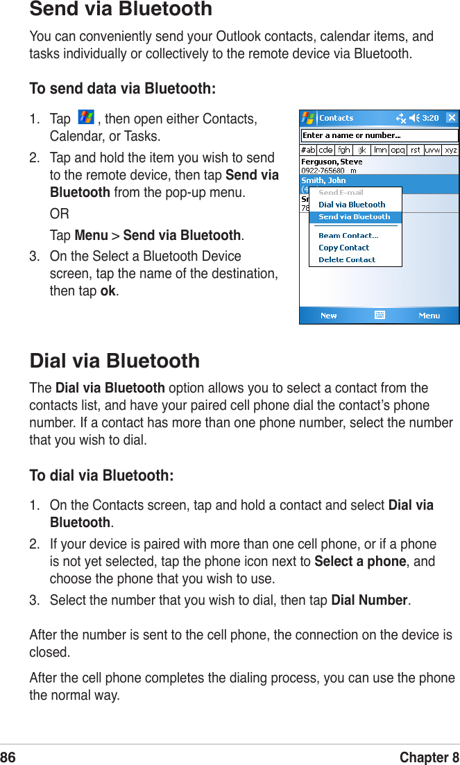 86Chapter 8Dial via BluetoothThe Dial via Bluetooth option allows you to select a contact from the contacts list, and have your paired cell phone dial the contactʼs phone number. If a contact has more than one phone number, select the number that you wish to dial.To dial via Bluetooth:1.  On the Contacts screen, tap and hold a contact and select Dial via Bluetooth.2.  If your device is paired with more than one cell phone, or if a phone is not yet selected, tap the phone icon next to Select a phone, and choose the phone that you wish to use.3.  Select the number that you wish to dial, then tap Dial Number. After the number is sent to the cell phone, the connection on the device is closed.After the cell phone completes the dialing process, you can use the phone the normal way.Send via BluetoothYou can conveniently send your Outlook contacts, calendar items, and tasks individually or collectively to the remote device via Bluetooth.To send data via Bluetooth:1.  Tap    , then open either Contacts, Calendar, or Tasks.2.  Tap and hold the item you wish to send to the remote device, then tap Send via Bluetooth from the pop-up menu.  OR  Tap Menu &gt; Send via Bluetooth.3.  On the Select a Bluetooth Device screen, tap the name of the destination, then tap ok.