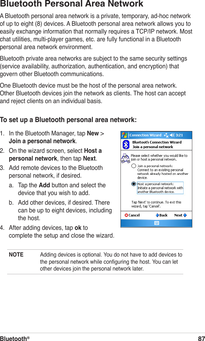 Bluetooth®87Bluetooth Personal Area NetworkA Bluetooth personal area network is a private, temporary, ad-hoc network of up to eight (8) devices. A Bluetooth personal area network allows you to easily exchange information that normally requires a TCP/IP network. Most chat utilities, multi-player games, etc. are fully functional in a Bluetooth personal area network environment.Bluetooth private area networks are subject to the same security settings (service availability, authorization, authentication, and encryption) that govern other Bluetooth communications.One Bluetooth device must be the host of the personal area network. Other Bluetooth devices join the network as clients. The host can accept and reject clients on an individual basis.To set up a Bluetooth personal area network:1.  In the Bluetooth Manager, tap New &gt; Join a personal network.2.  On the wizard screen, select Host a personal network, then tap Next.3.  Add remote devices to the Bluetooth personal network, if desired.a.  Tap the Add button and select the device that you wish to add.b.  Add other devices, if desired. There can be up to eight devices, including the host.4.  After adding devices, tap ok to complete the setup and close the wizard.NOTE  Adding devices is optional. You do not have to add devices to the personal network while conﬁguring the host. You can let other devices join the personal network later.