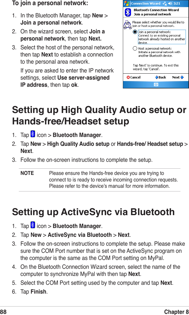 88Chapter 8Setting up High Quality Audio setup or Hands-free/Headset setup1.   Tap   icon &gt; Bluetooth Manager.2.   Tap New &gt; High Quality Audio setup or Hands-free/ Headset setup &gt; Next.3.   Follow the on-screen instructions to complete the setup.NOTE  Please ensure the Hands-free device you are trying to connect to is ready to receive incoming connection requests. Please refer to the deviceʼs manual for more information.To join a personal network:1.  In the Bluetooth Manager, tap New &gt; Join a personal network.2.  On the wizard screen, select Join a personal network, then tap Next.3.  Select the host of the personal network, then tap Next to establish a connection to the personal area network.If you are asked to enter the IP network settings, select Use server-assigned IP address, then tap ok.Setting up ActiveSync via Bluetooth1.   Tap   icon &gt; Bluetooth Manager.2.   Tap New &gt; ActiveSync via Bluetooth &gt; Next.3.   Follow the on-screen instructions to complete the setup. Please make sure the COM Port number that is set on the ActiveSync program on the computer is the same as the COM Port setting on MyPal.4.   On the Bluetooth Connection Wizard screen, select the name of the computer to synchronize MyPal with then tap Next.5.   Select the COM Port setting used by the computer and tap Next.6.   Tap Finish.