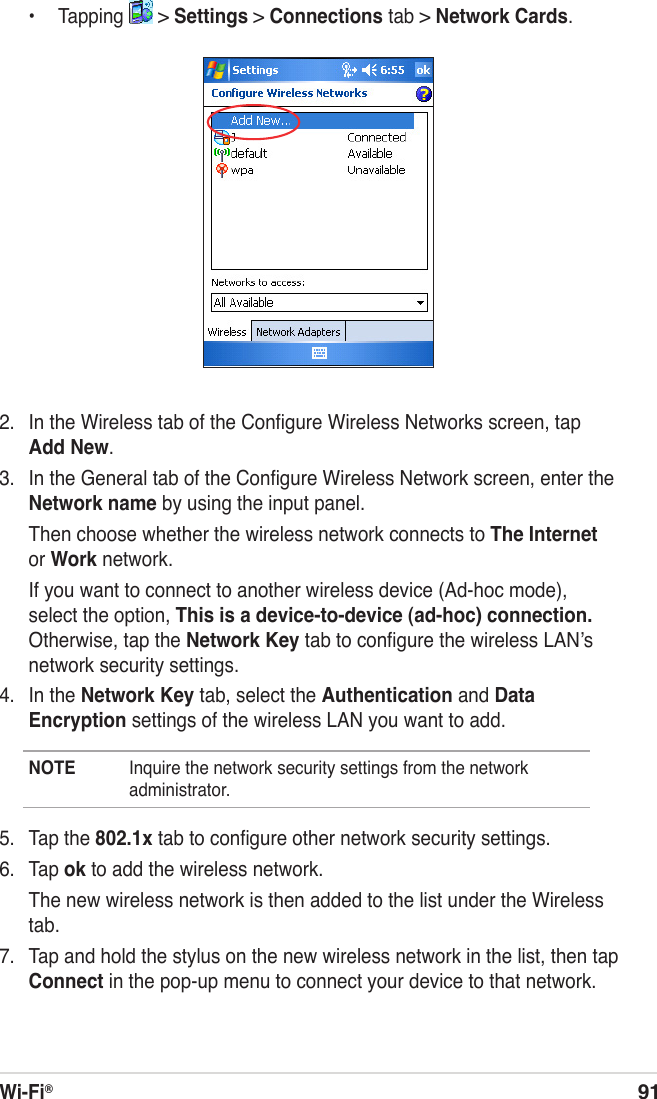 Wi-Fi®91  •  Tapping   &gt; Settings &gt; Connections tab &gt; Network Cards.2.  In the Wireless tab of the Conﬁgure Wireless Networks screen, tap Add New.3.  In the General tab of the Conﬁgure Wireless Network screen, enter the Network name by using the input panel.  Then choose whether the wireless network connects to The Internet or Work network.  If you want to connect to another wireless device (Ad-hoc mode), select the option, This is a device-to-device (ad-hoc) connection. Otherwise, tap the Network Key tab to conﬁgure the wireless LANʼs network security settings.4.  In the Network Key tab, select the Authentication and Data Encryption settings of the wireless LAN you want to add.NOTE  Inquire the network security settings from the network administrator.5.  Tap the 802.1x tab to conﬁgure other network security settings.6.  Tap ok to add the wireless network.  The new wireless network is then added to the list under the Wireless tab.7.  Tap and hold the stylus on the new wireless network in the list, then tap Connect in the pop-up menu to connect your device to that network.
