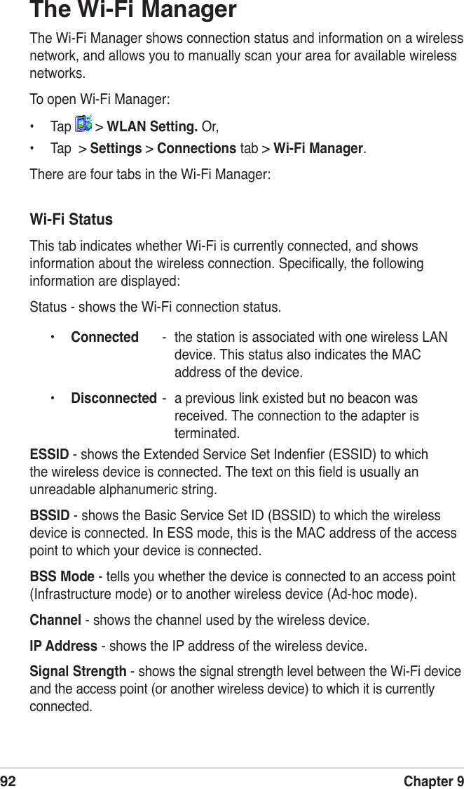 92Chapter 9The Wi-Fi ManagerThe Wi-Fi Manager shows connection status and information on a wireless network, and allows you to manually scan your area for available wireless networks.To open Wi-Fi Manager:•  Tap   &gt; WLAN Setting. Or,•  Tap  &gt; Settings &gt; Connections tab &gt; Wi-Fi Manager.There are four tabs in the Wi-Fi Manager:Wi-Fi StatusThis tab indicates whether Wi-Fi is currently connected, and shows  information about the wireless connection. Speciﬁcally, the following information are displayed:Status - shows the Wi-Fi connection status.•  Connected  -  the station is associated with one wireless LAN device. This status also indicates the MAC address of the device.•  Disconnected -  a previous link existed but no beacon was received. The connection to the adapter is terminated.ESSID - shows the Extended Service Set Indenﬁer (ESSID) to which the wireless device is connected. The text on this ﬁeld is usually an unreadable alphanumeric string.BSSID - shows the Basic Service Set ID (BSSID) to which the wireless device is connected. In ESS mode, this is the MAC address of the access point to which your device is connected.BSS Mode - tells you whether the device is connected to an access point (Infrastructure mode) or to another wireless device (Ad-hoc mode).Channel - shows the channel used by the wireless device.IP Address - shows the IP address of the wireless device.Signal Strength - shows the signal strength level between the Wi-Fi device and the access point (or another wireless device) to which it is currently connected. 