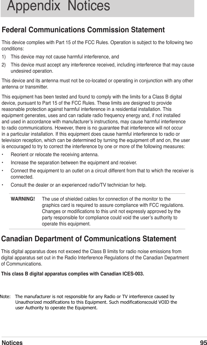 Notices95Appendix  NoticesFederal Communications Commission StatementThis device complies with Part 15 of the FCC Rules. Operation is subject to the following two conditions:1)  This device may not cause harmful interference, and2)  This device must accept any interference received, including interference that may cause undesired operation.This device and its antenna must not be co-located or operating in conjunction with any other antenna or transmitter.This equipment has been tested and found to comply with the limits for a Class B digital device, pursuant to Part 15 of the FCC Rules. These limits are designed to provide reasonable protection against harmful interference in a residential installation. This equipment generates, uses and can radiate radio frequency energy and, if not installed and used in accordance with manufacturerʼs instructions, may cause harmful interference to radio communications. However, there is no guarantee that interference will not occur in a particular installation. If this equipment does cause harmful interference to radio or television reception, which can be determined by turning the equipment off and on, the user is encouraged to try to correct the interference by one or more of the following measures:•  Reorient or relocate the receiving antenna.•  Increase the separation between the equipment and receiver.•  Connect the equipment to an outlet on a circuit different from that to which the receiver is connected.•  Consult the dealer or an experienced radio/TV technician for help.Canadian Department of Communications StatementThis digital apparatus does not exceed the Class B limits for radio noise emissions from digital apparatus set out in the Radio Interference Regulations of the Canadian Department of Communications.This class B digital apparatus complies with Canadian ICES-003.WARNING!  The use of shielded cables for connection of the monitor to the graphics card is required to assure compliance with FCC regulations. Changes or modiﬁcations to this unit not expressly approved by the party responsible for compliance could void the userʼs authority to operate this equipment.Note:   The manufacturer is not responsible for any Radio or TV interference caused by               Unauthorized modifications to this Equipment. Such modificationscould VOID the            user Authority to operate the Equipment.             