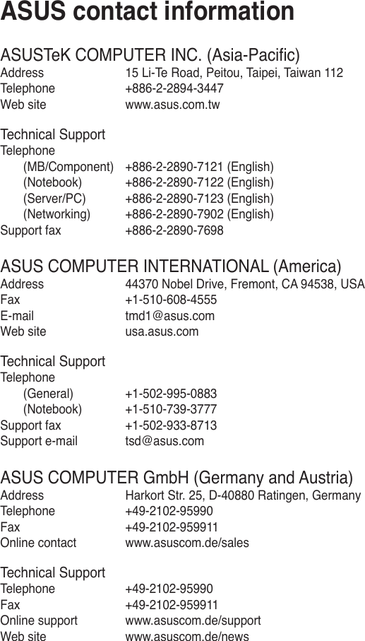 ASUSTeK COMPUTER INC. (Asia-Paciﬁc)Address  15 Li-Te Road, Peitou, Taipei, Taiwan 112Telephone  +886-2-2894-3447Web site  www.asus.com.twTechnical SupportTelephone  (MB/Component)  +886-2-2890-7121 (English)   (Notebook)  +886-2-2890-7122 (English)  (Server/PC)  +886-2-2890-7123 (English)  (Networking)  +886-2-2890-7902 (English) Support fax  +886-2-2890-7698ASUS COMPUTER INTERNATIONAL (America)Address  44370 Nobel Drive, Fremont, CA 94538, USAFax   +1-510-608-4555E-mail  tmd1@asus.com Web site  usa.asus.comTechnical SupportTelephone  (General)  +1-502-995-0883  (Notebook)  +1-510-739-3777Support fax  +1-502-933-8713 Support e-mail  tsd@asus.comASUS COMPUTER GmbH (Germany and Austria)Address  Harkort Str. 25, D-40880 Ratingen, GermanyTelephone  +49-2102-95990Fax   +49-2102-959911Online contact  www.asuscom.de/salesTechnical SupportTelephone  +49-2102-95990 Fax   +49-2102-959911Online support  www.asuscom.de/supportWeb site  www.asuscom.de/newsASUS contact information