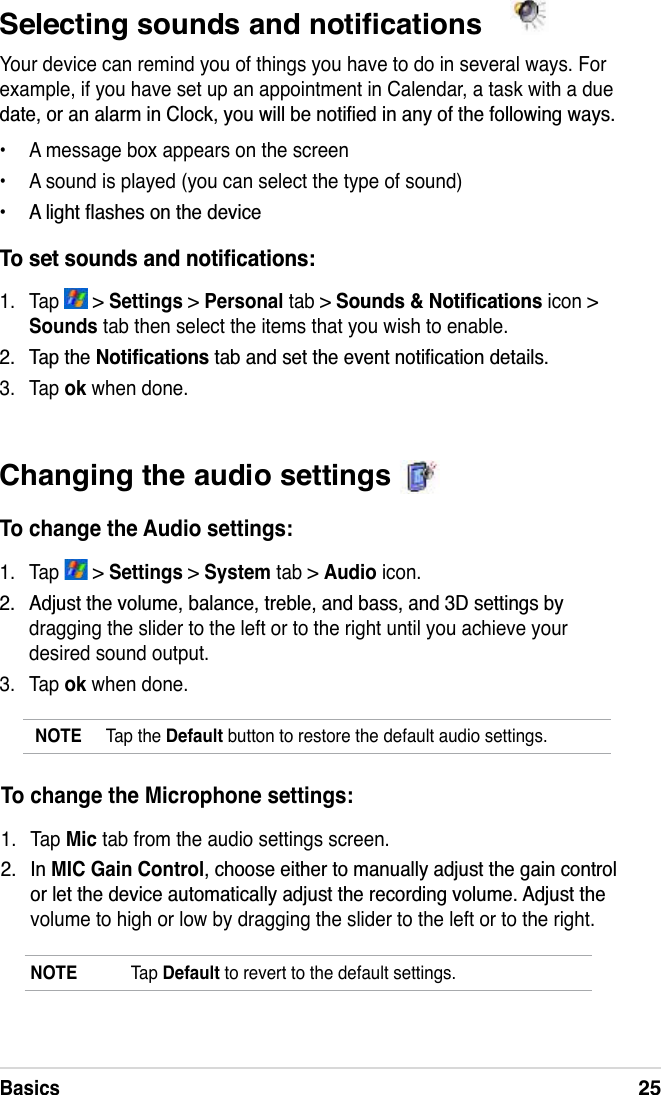 Basics25Changing the audio settings To change the Audio settings:1. Tap   &gt; Settings &gt; System tab &gt; Audio icon. $GMXVWWKHYROXPHEDODQFHWUHEOHDQGEDVVDQG&apos;VHWWLQJVE\dragging the slider to the left or to the right until you achieve your desired sound output.3. Tap ok when done.NOTE Tap the Default button to restore the default audio settings.6HOHFWLQJVRXQGVDQGQRWLÀFDWLRQVYour device can remind you of things you have to do in several ways. For example, if you have set up an appointment in Calendar, a task with a due GDWHRUDQDODUPLQ&amp;ORFN\RXZLOOEHQRWLÀHGLQDQ\RIWKHIROORZLQJZD\V• A message box appears on the screen• A sound is played (you can select the type of sound) $OLJKWÁDVKHVRQWKHGHYLFH7RVHWVRXQGVDQGQRWLÀFDWLRQV1. Tap   &gt; Settings &gt; Personal tab &gt; 6RXQGV1RWLÀFDWLRQVicon &gt; Sounds tab then select the items that you wish to enable. 7DSWKH1RWLÀFDWLRQVWDEDQGVHWWKHHYHQWQRWLÀFDWLRQGHWDLOV3. Tap ok when done.To change the Microphone settings:1. Tap Mic tab from the audio settings screen. ,QMIC Gain ControlFKRRVHHLWKHUWRPDQXDOO\DGMXVWWKHJDLQFRQWURORUOHWWKHGHYLFHDXWRPDWLFDOO\DGMXVWWKHUHFRUGLQJYROXPH$GMXVWWKHvolume to high or low by dragging the slider to the left or to the right.NOTE Tap Default to revert to the default settings.