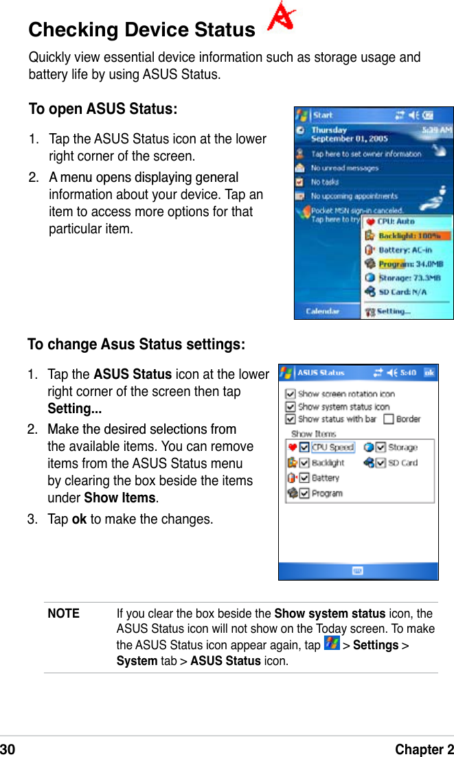 30Chapter 2Checking Device Status Quickly view essential device information such as storage usage and battery life by using ASUS Status. To open ASUS Status:1. Tap the ASUS Status icon at the lower right corner of the screen. $PHQXRSHQVGLVSOD\LQJJHQHUDOinformation about your device. Tap an item to access more options for that particular item.To change Asus Status settings:1. Tap the ASUS Status icon at the lower right corner of the screen then tap Setting... 0DNHWKHGHVLUHGVHOHFWLRQVIURPthe available items. You can remove items from the ASUS Status menu by clearing the box beside the items under Show Items.3. Tap ok to make the changes.NOTE If you clear the box beside the Show system status icon, the ASUS Status icon will not show on the Today screen. To make the ASUS Status icon appear again, tap   &gt; Settings &gt; System tab &gt; ASUS Status icon.