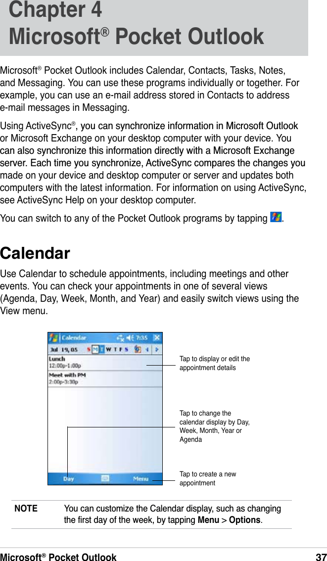 Microsoft® Pocket Outlook37Chapter 4 Microsoft® Pocket OutlookMicrosoft® Pocket Outlook includes Calendar, Contacts, Tasks, Notes, and Messaging. You can use these programs individually or together. For example, you can use an e-mail address stored in Contacts to address e-mail messages in Messaging.Using ActiveSync®\RXFDQV\QFKURQL]HLQIRUPDWLRQLQ0LFURVRIW2XWORRNor Microsoft Exchange on your desktop computer with your device. You FDQDOVRV\QFKURQL]HWKLVLQIRUPDWLRQGLUHFWO\ZLWKD0LFURVRIW([FKDQJHVHUYHU(DFKWLPH\RXV\QFKURQL]H$FWLYH6\QFFRPSDUHVWKHFKDQJHV\RXmade on your device and desktop computer or server and updates both computers with the latest information. For information on using ActiveSync, see ActiveSync Help on your desktop computer.You can switch to any of the Pocket Outlook programs by tapping  .CalendarUse Calendar to schedule appointments, including meetings and other events. You can check your appointments in one of several views (Agenda, Day, Week, Month, and Year) and easily switch views using the View menu.NOTE &lt;RXFDQFXVWRPL]HWKH&amp;DOHQGDUGLVSOD\VXFKDVFKDQJLQJWKHÀUVWGD\RIWKHZHHNE\WDSSLQJMenu &gt; Options.Tap to display or edit the appointment detailsTap to create a new appointmentTap to change the calendar display by Day, Week, Month, Year or Agenda