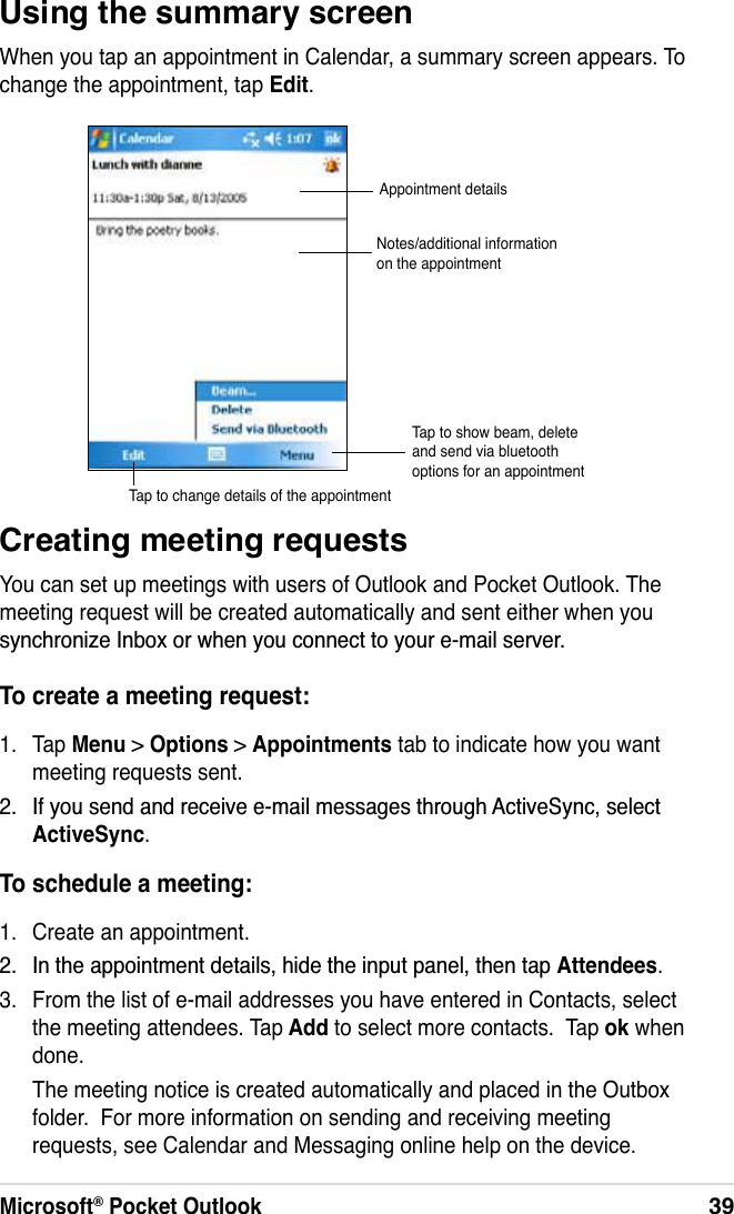 Microsoft® Pocket Outlook39Using the summary screenWhen you tap an appointment in Calendar, a summary screen appears. To change the appointment, tap Edit.Creating meeting requestsYou can set up meetings with users of Outlook and Pocket Outlook. The meeting request will be created automatically and sent either when you V\QFKURQL]H,QER[RUZKHQ\RXFRQQHFWWR\RXUHPDLOVHUYHUTo create a meeting request:1. Tap Menu &gt; Options &gt; Appointments tab to indicate how you want meeting requests sent. ,I\RXVHQGDQGUHFHLYHHPDLOPHVVDJHVWKURXJK$FWLYH6\QFVHOHFWActiveSync.To schedule a meeting:1. Create an appointment. ,QWKHDSSRLQWPHQWGHWDLOVKLGHWKHLQSXWSDQHOWKHQWDSAttendees.3. From the list of e-mail addresses you have entered in Contacts, select the meeting attendees. Tap Add to select more contacts.  Tap ok when done.The meeting notice is created automatically and placed in the Outbox folder.  For more information on sending and receiving meeting requests, see Calendar and Messaging online help on the device.Appointment detailsNotes/additional information on the appointmentTap to change details of the appointmentTap to show beam, delete and send via bluetooth options for an appointment