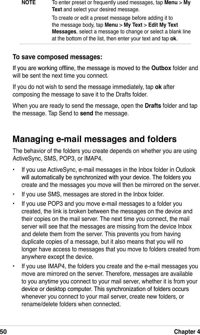 50Chapter 4Managing e-mail messages and foldersThe behavior of the folders you create depends on whether you are using ActiveSync, SMS, POP3, or IMAP4.• If you use ActiveSync, e-mail messages in the Inbox folder in Outlook ZLOODXWRPDWLFDOO\EHV\QFKURQL]HGZLWK\RXUGHYLFH7KHIROGHUV\RXcreate and the messages you move will then be mirrored on the server.• If you use SMS, messages are stored in the Inbox folder.• If you use POP3 and you move e-mail messages to a folder you created, the link is broken between the messages on the device and their copies on the mail server. The next time you connect, the mail server will see that the messages are missing from the device Inbox and delete them from the server. This prevents you from having duplicate copies of a message, but it also means that you will no longer have access to messages that you move to folders created from anywhere except the device.• If you use IMAP4, the folders you create and the e-mail messages you move are mirrored on the server. Therefore, messages are available to you anytime you connect to your mail server, whether it is from your GHYLFHRUGHVNWRSFRPSXWHU7KLVV\QFKURQL]DWLRQRIIROGHUVRFFXUVwhenever you connect to your mail server, create new folders, or rename/delete folders when connected.To save composed messages:,I\RXDUHZRUNLQJRIÁLQHWKHPHVVDJHLVPRYHGWRWKHOutbox folder and will be sent the next time you connect.If you do not wish to send the message immediately, tap ok after composing the message to save it to the Drafts folder.When you are ready to send the message, open the Drafts folder and tap the message. Tap Send to send the message.NOTE To enter preset or frequently used messages, tap Menu &gt; MyText and select your desired message.To create or edit a preset message before adding it to the message body, tap Menu &gt; My Text &gt; Edit My Text Messages, select a message to change or select a blank line at the bottom of the list, then enter your text and tap ok.
