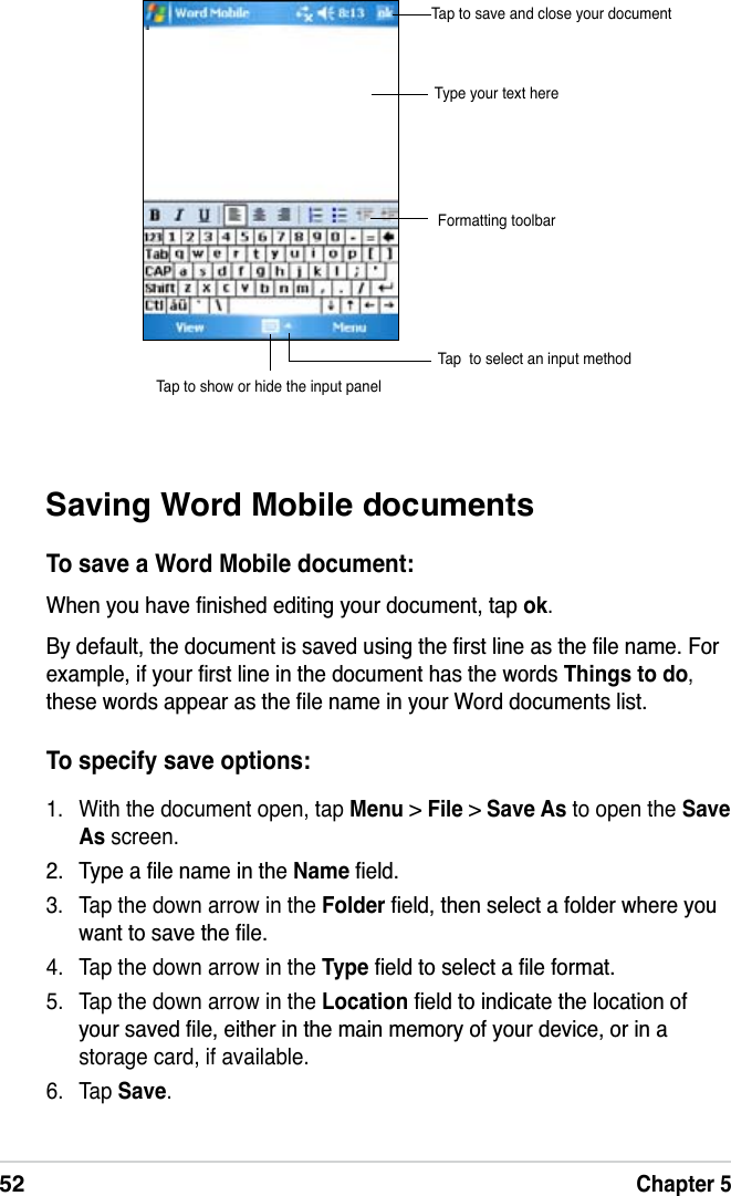 52Chapter 5To specify save options:1. With the document open, tap Menu &gt; File &gt;Save As to open the SaveAs screen. 7\SHDÀOHQDPHLQWKH NameÀHOG3. Tap the down arrow in the FolderÀHOGWKHQVHOHFWDIROGHUZKHUH\RXZDQWWRVDYHWKHÀOH4. Tap the down arrow in the TypeÀHOGWRVHOHFWDÀOHIRUPDW5. Tap the down arrow in the LocationÀHOGWRLQGLFDWHWKHORFDWLRQRI\RXUVDYHGÀOHHLWKHULQWKHPDLQPHPRU\RI\RXUGHYLFHRULQDstorage card, if available.6. Tap Save.Saving Word Mobile documentsTo save a Word Mobile document::KHQ\RXKDYHÀQLVKHGHGLWLQJ\RXUGRFXPHQWWDS ok.%\GHIDXOWWKHGRFXPHQWLVVDYHGXVLQJWKHÀUVWOLQHDVWKHÀOHQDPH)RUH[DPSOHLI\RXUÀUVWOLQHLQWKHGRFXPHQWKDVWKHZRUGVThings to do,WKHVHZRUGVDSSHDUDVWKHÀOHQDPHLQ\RXU:RUGGRFXPHQWVOLVWType your text hereTap  to select an input methodTap to show or hide the input panelTap to save and close your documentFormatting toolbar