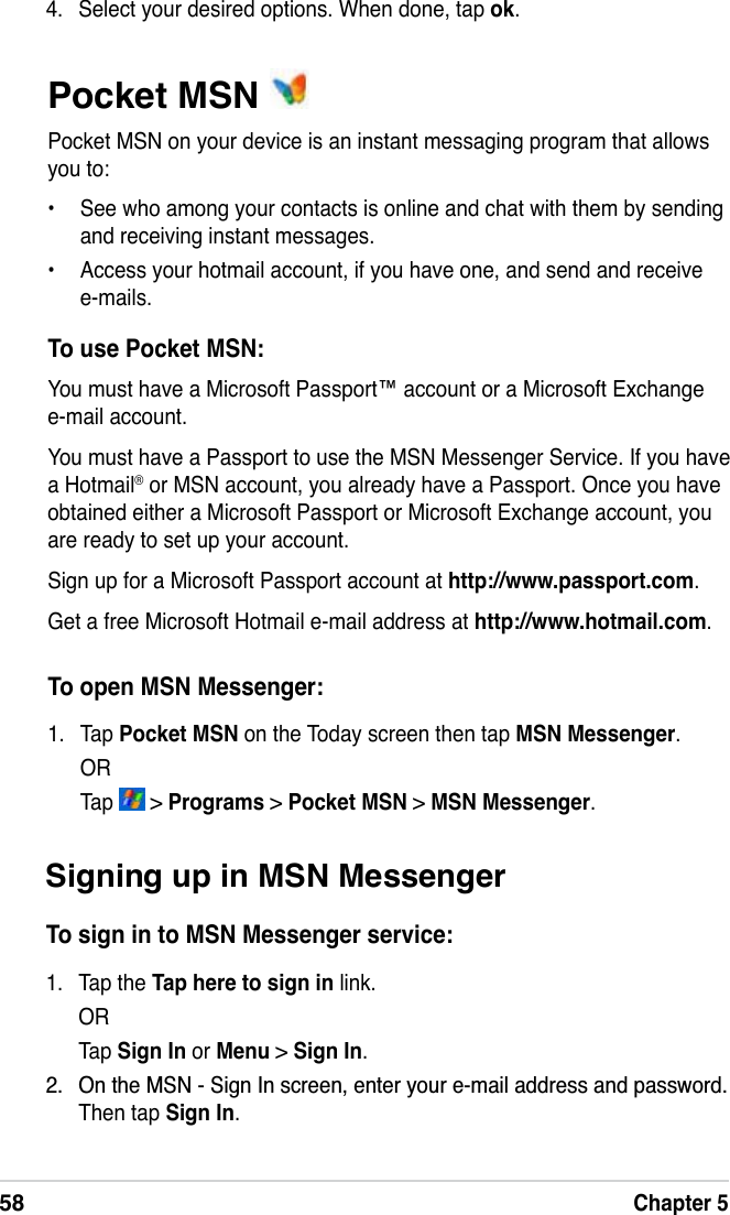 58Chapter 5Pocket MSN Pocket MSN on your device is an instant messaging program that allows you to:• See who among your contacts is online and chat with them by sending and receiving instant messages. • Access your hotmail account, if you have one, and send and receive e-mails.To use Pocket MSN:You must have a Microsoft Passport™ account or a Microsoft Exchange e-mail account. You must have a Passport to use the MSN Messenger Service. If you have a Hotmail® or MSN account, you already have a Passport. Once you have obtained either a Microsoft Passport or Microsoft Exchange account, you are ready to set up your account.Sign up for a Microsoft Passport account at http://www.passport.com.Get a free Microsoft Hotmail e-mail address at http://www.hotmail.com.To open MSN Messenger:1. Tap Pocket MSN on the Today screen then tap MSN Messenger.ORTap   &gt; Programs &gt;Pocket MSN &gt; MSN Messenger.4. Select your desired options. When done, tap ok.Signing up in MSN MessengerTo sign in to MSN Messenger service:1. Tap the Tap here to sign in link.ORTap  Sign In or Menu &gt; Sign In. 2QWKH0616LJQ,QVFUHHQHQWHU\RXUHPDLODGGUHVVDQGSDVVZRUGThen tap Sign In.
