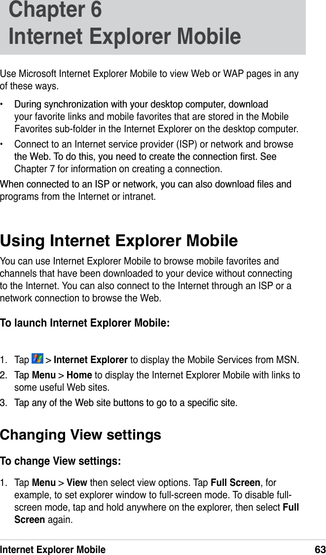 Internet Explorer Mobile63Use Microsoft Internet Explorer Mobile to view Web or WAP pages in any of these ways. &apos;XULQJV\QFKURQL]DWLRQZLWK\RXUGHVNWRSFRPSXWHUGRZQORDGyour favorite links and mobile favorites that are stored in the Mobile Favorites sub-folder in the Internet Explorer on the desktop computer.• Connect to an Internet service provider (ISP) or network and browse WKH:HE7RGRWKLV\RXQHHGWRFUHDWHWKHFRQQHFWLRQÀUVW6HHChapter 7 for information on creating a connection.:KHQFRQQHFWHGWRDQ,63RUQHWZRUN\RXFDQDOVRGRZQORDGÀOHVDQGprograms from the Internet or intranet.Using Internet Explorer MobileYou can use Internet Explorer Mobile to browse mobile favorites and channels that have been downloaded to your device without connecting to the Internet. You can also connect to the Internet through an ISP or a network connection to browse the Web.To launch Internet Explorer Mobile:1. Tap   &gt; Internet Explorer to display the Mobile Services from MSN. 7DSMenu &gt; Home to display the Internet Explorer Mobile with links to some useful Web sites.  7DSDQ\RIWKH:HEVLWHEXWWRQVWRJRWRDVSHFLÀFVLWHChapter 6Internet Explorer MobileChanging View settingsTo change View settings:1. Tap Menu &gt; View then select view options. Tap Full Screen, for example, to set explorer window to full-screen mode. To disable full-screen mode, tap and hold anywhere on the explorer, then select FullScreen again. 