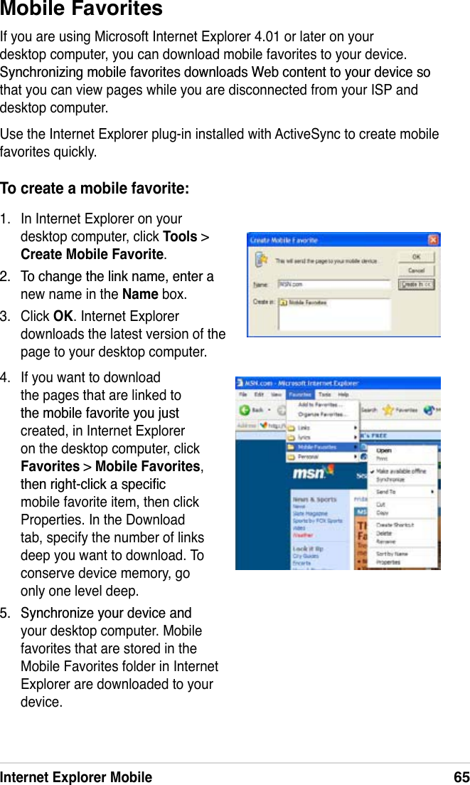 Internet Explorer Mobile65To create a mobile favorite:1. In Internet Explorer on your desktop computer, click Tools &gt; Create Mobile Favorite. 7RFKDQJHWKHOLQNQDPHHQWHUDnew name in the Name box.3. Click OK. Internet Explorer downloads the latest version of the page to your desktop computer.Mobile FavoritesIf you are using Microsoft Internet Explorer 4.01 or later on your desktop computer, you can download mobile favorites to your device. 6\QFKURQL]LQJPRELOHIDYRULWHVGRZQORDGV:HEFRQWHQWWR\RXUGHYLFHVRthat you can view pages while you are disconnected from your ISP and desktop computer.Use the Internet Explorer plug-in installed with ActiveSync to create mobile favorites quickly.4. If you want to download the pages that are linked to WKHPRELOHIDYRULWH\RXMXVWcreated, in Internet Explorer on the desktop computer, click Favorites &gt;Mobile Favorites,WKHQULJKWFOLFNDVSHFLÀFmobile favorite item, then click Properties. In the Download tab, specify the number of links deep you want to download. To conserve device memory, go only one level deep. 6\QFKURQL]H\RXUGHYLFHDQGyour desktop computer. Mobile favorites that are stored in the Mobile Favorites folder in Internet Explorer are downloaded to your device.