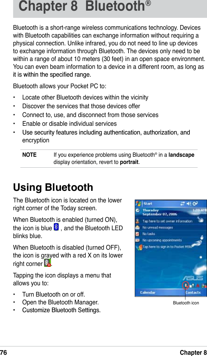76Chapter 8Chapter 8  Bluetooth®Bluetooth is a short-range wireless communications technology. Devices with Bluetooth capabilities can exchange information without requiring a physical connection. Unlike infrared, you do not need to line up devices to exchange information through Bluetooth. The devices only need to be within a range of about 10 meters (30 feet) in an open space environment. You can even beam information to a device in a different room, as long as LWLVZLWKLQWKHVSHFLÀHGUDQJHBluetooth allows your Pocket PC to:• Locate other Bluetooth devices within the vicinity• Discover the services that those devices offer• Connect to, use, and disconnect from those services• Enable or disable individual services 8VHVHFXULW\IHDWXUHVLQFOXGLQJDXWKHQWLFDWLRQDXWKRUL]DWLRQDQGencryptionNOTE If you experience problems using Bluetooth® in a landscapedisplay orientation, revert to portrait.Using BluetoothThe Bluetooth icon is located on the lower right corner of the Today screen.When Bluetooth is enabled (turned ON), the icon is blue   , and the Bluetooth LED   blinks blue.When Bluetooth is disabled (turned OFF), the icon is grayed with a red X on its lower right corner  .Tapping the icon displays a menu that allows you to:• Turn Bluetooth on or off.• Open the Bluetooth Manager. &amp;XVWRPL]H%OXHWRRWK6HWWLQJVBluetooth icon