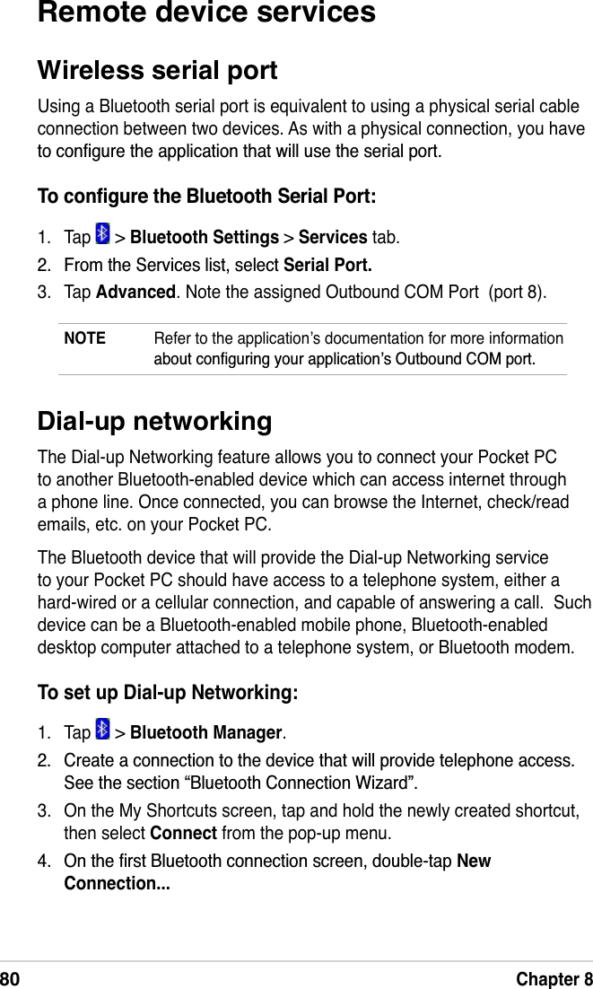 80Chapter 8Dial-up networkingThe Dial-up Networking feature allows you to connect your Pocket PC to another Bluetooth-enabled device which can access internet through a phone line. Once connected, you can browse the Internet, check/read emails, etc. on your Pocket PC.The Bluetooth device that will provide the Dial-up Networking service to your Pocket PC should have access to a telephone system, either a hard-wired or a cellular connection, and capable of answering a call.  Such device can be a Bluetooth-enabled mobile phone, Bluetooth-enabled desktop computer attached to a telephone system, or Bluetooth modem.To set up Dial-up Networking:1. Tap   &gt; Bluetooth Manager. &amp;UHDWHDFRQQHFWLRQWRWKHGHYLFHWKDWZLOOSURYLGHWHOHSKRQHDFFHVV6HHWKHVHFWLRQ´%OXHWRRWK&amp;RQQHFWLRQ:L]DUGµ3. On the My Shortcuts screen, tap and hold the newly created shortcut, then select Connect from the pop-up menu. 2QWKHÀUVW%OXHWRRWKFRQQHFWLRQVFUHHQGRXEOHWDSNewConnection...Remote device servicesWireless serial portUsing a Bluetooth serial port is equivalent to using a physical serial cable connection between two devices. As with a physical connection, you have WRFRQÀJXUHWKHDSSOLFDWLRQWKDWZLOOXVHWKHVHULDOSRUW7RFRQÀJXUHWKH%OXHWRRWK6HULDO3RUW1. Tap   &gt; Bluetooth Settings &gt; Services tab. )URPWKH6HUYLFHVOLVWVHOHFWSerial Port.3. Tap Advanced. Note the assigned Outbound COM Port  (port 8).NOTE Refer to the application’s documentation for more information DERXWFRQÀJXULQJ\RXUDSSOLFDWLRQҋV2XWERXQG&amp;20SRUW