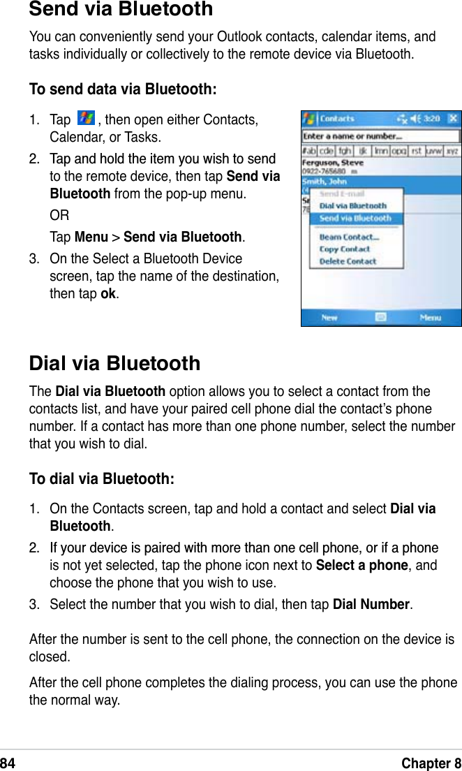 84Chapter 8Dial via BluetoothThe Dial via Bluetooth option allows you to select a contact from the contacts list, and have your paired cell phone dial the contact’s phone number. If a contact has more than one phone number, select the number that you wish to dial.To dial via Bluetooth:1. On the Contacts screen, tap and hold a contact and select Dial via Bluetooth. ,I\RXUGHYLFHLVSDLUHGZLWKPRUHWKDQRQHFHOOSKRQHRULIDSKRQHis not yet selected, tap the phone icon next to Select a phone, and choose the phone that you wish to use.3. Select the number that you wish to dial, then tap Dial Number.After the number is sent to the cell phone, the connection on the device is closed.After the cell phone completes the dialing process, you can use the phone the normal way.Send via BluetoothYou can conveniently send your Outlook contacts, calendar items, and tasks individually or collectively to the remote device via Bluetooth.To send data via Bluetooth:1. Tap    , then open either Contacts, Calendar, or Tasks. 7DSDQGKROGWKHLWHP\RXZLVKWRVHQGto the remote device, then tap Send via Bluetooth from the pop-up menu.ORTap Menu &gt;Send via Bluetooth.3. On the Select a Bluetooth Device screen, tap the name of the destination, then tap ok.