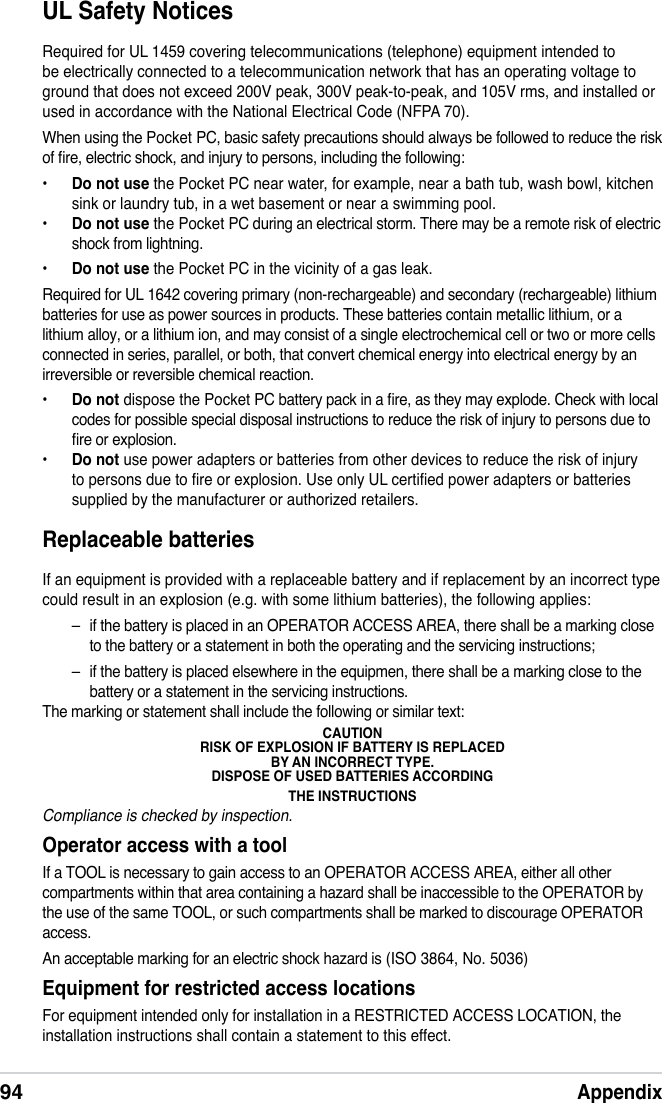 94AppendixUL Safety NoticesRequired for UL 1459 covering telecommunications (telephone) equipment intended to be electrically connected to a telecommunication network that has an operating voltage to ground that does not exceed 200V peak, 300V peak-to-peak, and 105V rms, and installed or used in accordance with the National Electrical Code (NFPA 70).When using the Pocket PC, basic safety precautions should always be followed to reduce the risk of re, electric shock, and injury to persons, including the following:•   Do not use the Pocket PC near water, for example, near a bath tub, wash bowl, kitchen sink or laundry tub, in a wet basement or near a swimming pool. •  Do not use the Pocket PC during an electrical storm. There may be a remote risk of electric shock from lightning.•  Do not use the Pocket PC in the vicinity of a gas leak.Required for UL 1642 covering primary (non-rechargeable) and secondary (rechargeable) lithium batteries for use as power sources in products. These batteries contain metallic lithium, or a lithium alloy, or a lithium ion, and may consist of a single electrochemical cell or two or more cells connected in series, parallel, or both, that convert chemical energy into electrical energy by an irreversible or reversible chemical reaction. •  Do not dispose the Pocket PC battery pack in a re, as they may explode. Check with local codes for possible special disposal instructions to reduce the risk of injury to persons due to re or explosion.•  Do not use power adapters or batteries from other devices to reduce the risk of injury to persons due to re or explosion. Use only UL certied power adapters or batteries supplied by the manufacturer or authorized retailers.Replaceable batteriesIf an equipment is provided with a replaceable battery and if replacement by an incorrect type could result in an explosion (e.g. with some lithium batteries), the following applies:–  if the battery is placed in an OPERATOR ACCESS AREA, there shall be a marking close to the battery or a statement in both the operating and the servicing instructions;–  if the battery is placed elsewhere in the equipmen, there shall be a marking close to the battery or a statement in the servicing instructions.The marking or statement shall include the following or similar text:CAUTIONRISK OF EXPLOSION IF BATTERY IS REPLACEDBY AN INCORRECT TYPE.DISPOSE OF USED BATTERIES ACCORDINGTHE INSTRUCTIONSCompliance is checked by inspection.Operator access with a toolIf a TOOL is necessary to gain access to an OPERATOR ACCESS AREA, either all other compartments within that area containing a hazard shall be inaccessible to the OPERATOR by the use of the same TOOL, or such compartments shall be marked to discourage OPERATOR access.An acceptable marking for an electric shock hazard is (ISO 3864, No. 5036)Equipment for restricted access locationsFor equipment intended only for installation in a RESTRICTED ACCESS LOCATION, the installation instructions shall contain a statement to this effect.