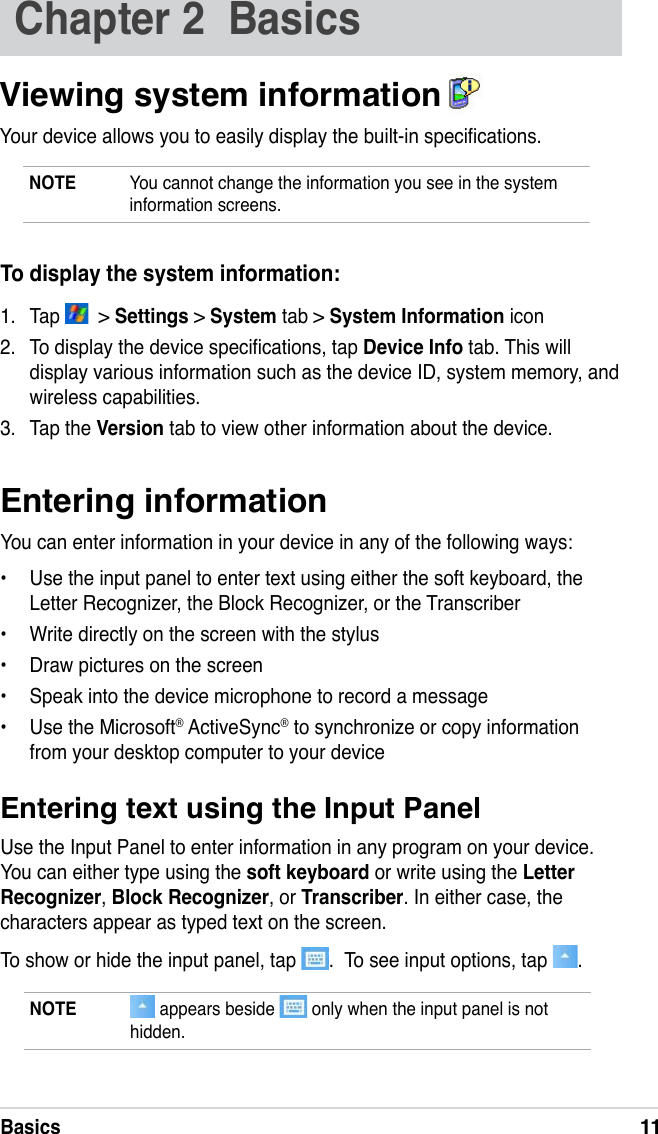 Basics11Entering informationYou can enter information in your device in any of the following ways:•  Use the input panel to enter text using either the soft keyboard, the Letter Recognizer, the Block Recognizer, or the Transcriber•  Write directly on the screen with the stylus•  Draw pictures on the screen•  Speak into the device microphone to record a message•  Use the Microsoft® ActiveSync® to synchronize or copy information from your desktop computer to your deviceEntering text using the Input PanelUse the Input Panel to enter information in any program on your device. You can either type using the soft keyboard or write using the Letter Recognizer, Block Recognizer, or Transcriber. In either case, the characters appear as typed text on the screen.To show or hide the input panel, tap  .  To see input options, tap  .To display the system information:1.  Tap    &gt; Settings &gt; System tab &gt; System Information icon 2.  To display the device specications, tap Device Info tab. This will display various information such as the device ID, system memory, and wireless capabilities. 3.  Tap the Version tab to view other information about the device.NOTE   appears beside   only when the input panel is not hidden.Chapter 2  BasicsViewing system information  Your device allows you to easily display the built-in specications. NOTE  You cannot change the information you see in the system information screens.