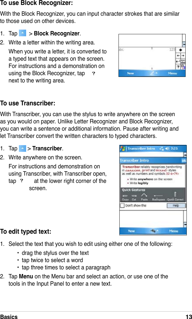 Basics13To use Block Recognizer:With the Block Recognizer, you can input character strokes that are similar to those used on other devices.1.  Tap    &gt; Block Recognizer.2.  Write a letter within the writing area.When you write a letter, it is converted to a typed text that appears on the screen. For instructions and a demonstration on using the Block Recognizer, tap   next to the writing area.To use Transcriber:With Transcriber, you can use the stylus to write anywhere on the screen as you would on paper. Unlike Letter Recognizer and Block Recognizer, you can write a sentence or additional information. Pause after writing and let Transcriber convert the written characters to typed characters.1.  Tap   &gt; Transcriber.2.  Write anywhere on the screen.For instructions and demonstration on using Transcriber, with Transcriber open, tap   at the lower right corner of the screen.To edit typed text:1.  Select the text that you wish to edit using either one of the following:  •  drag the stylus over the text •  tap twice to select a word •  tap three times to select a paragraph2.  Tap Menu on the Menu bar and select an action, or use one of the tools in the Input Panel to enter a new text. 