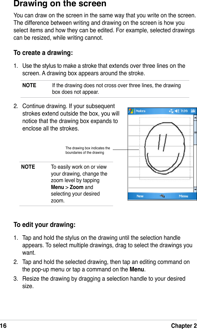 16Chapter 2Drawing on the screenYou can draw on the screen in the same way that you write on the screen. The difference between writing and drawing on the screen is how you select items and how they can be edited. For example, selected drawings can be resized, while writing cannot.To create a drawing:1.  Use the stylus to make a stroke that extends over three lines on the screen. A drawing box appears around the stroke.NOTE  If the drawing does not cross over three lines, the drawing box does not appear.NOTE  To easily work on or view your drawing, change the zoom level by tapping Menu &gt; Zoom and selecting your desired zoom.To edit your drawing:1.  Tap and hold the stylus on the drawing until the selection handle appears. To select multiple drawings, drag to select the drawings you want.2.  Tap and hold the selected drawing, then tap an editing command on the pop-up menu or tap a command on the Menu.3.  Resize the drawing by dragging a selection handle to your desired size.The drawing box indicates the boundaries of the drawing2.  Continue drawing. If your subsequent strokes extend outside the box, you will notice that the drawing box expands to enclose all the strokes.