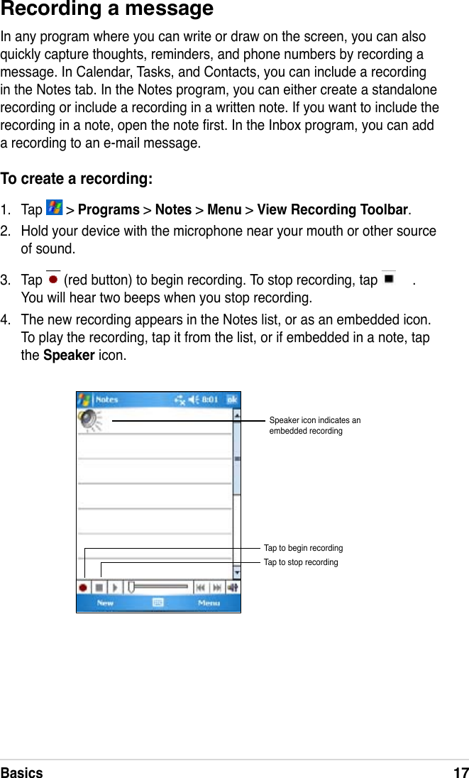 Basics17Recording a messageIn any program where you can write or draw on the screen, you can also quickly capture thoughts, reminders, and phone numbers by recording a message. In Calendar, Tasks, and Contacts, you can include a recording in the Notes tab. In the Notes program, you can either create a standalone recording or include a recording in a written note. If you want to include the recording in a note, open the note rst. In the Inbox program, you can add a recording to an e-mail message.To create a recording:1.  Tap   &gt; Programs &gt; Notes &gt; Menu &gt; View Recording Toolbar.2.  Hold your device with the microphone near your mouth or other source of sound.3.  Tap   (red button) to begin recording. To stop recording, tap  . You will hear two beeps when you stop recording. 4.  The new recording appears in the Notes list, or as an embedded icon. To play the recording, tap it from the list, or if embedded in a note, tap the Speaker icon.Speaker icon indicates an embedded recordingTap to begin recordingTap to stop recording