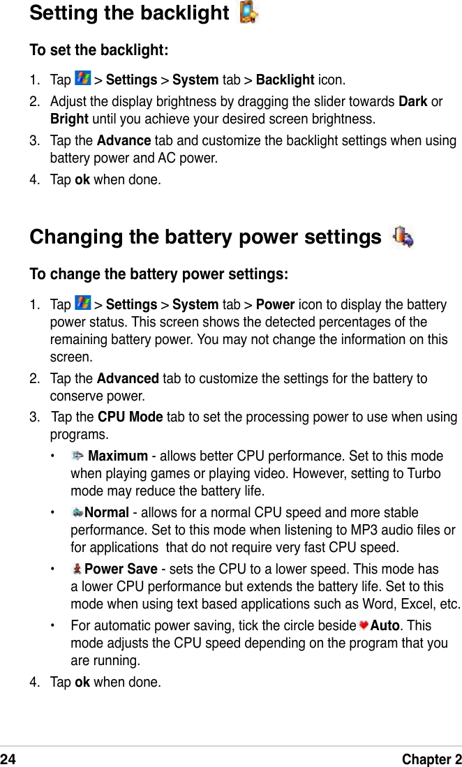 24Chapter 2Changing the battery power settings To change the battery power settings:1.  Tap   &gt; Settings &gt; System tab &gt; Power icon to display the battery power status. This screen shows the detected percentages of the remaining battery power. You may not change the information on this screen.2.  Tap the Advanced tab to customize the settings for the battery to conserve power.3.   Tap the CPU Mode tab to set the processing power to use when using programs.•   Maximum - allows better CPU performance. Set to this mode when playing games or playing video. However, setting to Turbo mode may reduce the battery life.•  Normal - allows for a normal CPU speed and more stable performance. Set to this mode when listening to MP3 audio les or for applications  that do not require very fast CPU speed.•  Power Save - sets the CPU to a lower speed. This mode has a lower CPU performance but extends the battery life. Set to this mode when using text based applications such as Word, Excel, etc.•  For automatic power saving, tick the circle beside Auto. This mode adjusts the CPU speed depending on the program that you are running.4.  Tap ok when done.Setting the backlight To set the backlight:1.  Tap   &gt; Settings &gt; System tab &gt; Backlight icon.2.  Adjust the display brightness by dragging the slider towards Dark or Bright until you achieve your desired screen brightness.3.  Tap the Advance tab and customize the backlight settings when using battery power and AC power.4.  Tap ok when done.