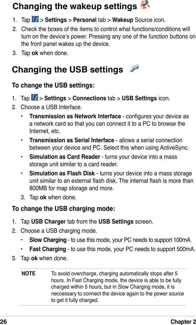 26Chapter 2Changing the wakeup settings 1.  Tap   &gt; Settings &gt; Personal tab &gt; Wakeup Source icon.2.  Check the boxes of the items to control what functions/conditions will turn on the device’s power. Pressing any one of the function buttons on the front panel wakes up the device.3.  Tap ok when done.Changing the USB settings To change the USB settings:1.  Tap   &gt; Settings &gt; Connections tab &gt; USB Settings icon.2.  Choose a USB Interface.•  Transmission as Network Interface - congures your device as a network card so that you can connect it to a PC to browse the Internet, etc.•  Transmission as Serial Interface - allows a serial connection between your device and PC. Select this when using ActiveSync.•  Simulation as Card Reader - turns your device into a mass storage unit similar to a card reader.•  Simulation as Flash Disk - turns your device into a mass storage unit similar to an external ash disk. The internal ash is more than 800MB for map storage and more.3.  Tap ok when done.To change the USB charging mode:1.  Tap USB Charger tab from the USB Settings screen.2.  Choose a USB charging mode.•  Slow Charging - to use this mode, your PC needs to support 100mA.•  Fast Charging - to use this mode, your PC needs to support 500mA.3.  Tap ok when done.NOTE  To avoid overcharge, charging automatically stops after 5 hours. In Fast Charging mode, the device is able to be fully charged within 5 hours, but in Slow Charging mode, it is neccessary to connect the device again to the power source  to get it fully charged. 