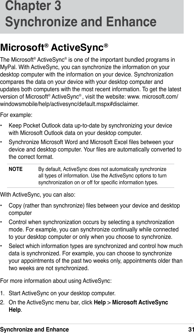 Synchronize and Enhance31Chapter 3   Synchronize and EnhanceMicrosoft® ActiveSync®The Microsoft® ActiveSync® is one of the important bundled programs in MyPal. With ActiveSync, you can synchronize the information on your desktop computer with the information on your device. Synchronization compares the data on your device with your desktop computer and updates both computers with the most recent information. To get the latest version of Microsoft® ActiveSync® , visit the website: www. microsoft.com/ windowsmobile/help/activesync/default.mspx#disclaimer.For example:•  Keep Pocket Outlook data up-to-date by synchronizing your device with Microsoft Outlook data on your desktop computer.•  Synchronize Microsoft Word and Microsoft Excel les between your device and desktop computer. Your les are automatically converted to the correct format.NOTE  By default, ActiveSync does not automatically synchronize all types of information. Use the ActiveSync options to turn synchronization on or off for specic information types.With ActiveSync, you can also:•  Copy (rather than synchronize) les between your device and desktop computer•  Control when synchronization occurs by selecting a synchronization mode. For example, you can synchronize continually while connected to your desktop computer or only when you choose to synchronize.•  Select which information types are synchronized and control how much data is synchronized. For example, you can choose to synchronize your appointments of the past two weeks only, appointments older than two weeks are not synchronized.For more information about using ActiveSync:1.  Start ActiveSync on your desktop computer.2.  On the ActiveSync menu bar, click Help &gt; Microsoft ActiveSync Help.