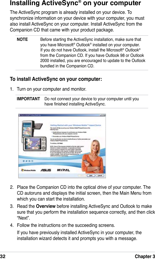 32Chapter 3Installing ActiveSync® on your computerThe ActiveSync program is already installed on your device. To synchronize information on your device with your computer, you must also install ActiveSync on your computer. Install ActiveSync from the Companion CD that came with your product package.NOTE  Before starting the ActiveSync installation, make sure that you have Microsoft® Outlook® installed on your computer. If you do not have Outlook, install the Microsoft® Outlook® from the Companion CD. If you have Outlook 98 or Outlook 2000 installed, you are encouraged to update to the Outlook bundled in the Companion CD.To install ActiveSync on your computer:1.  Turn on your computer and monitor.IMPORTANT  Do not connect your device to your computer until you have nished installing ActiveSync.2.  Place the Companion CD into the optical drive of your computer. The CD autoruns and displays the initial screen, then the Main Menu from which you can start the installation.3.  Read the Overview before installing ActiveSync and Outlook to make sure that you perform the installation sequence correctly, and then click “Next”.4.  Follow the instructions on the succeeding screens.  If you have previously installed ActiveSync in your computer, the installation wizard detects it and prompts you with a message.