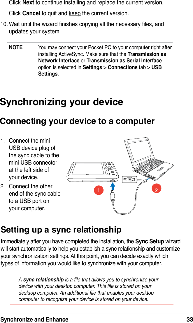 Synchronize and Enhance33NOTE  You may connect your Pocket PC to your computer right after installing ActiveSync. Make sure that the Transmission as Network Interface or Transmission as Serial Interface option is selected in Settings &gt; Connections tab &gt; USB Settings.Click Next to continue installing and replace the current version.Click Cancel to quit and keep the current version.10. Wait until the wizard nishes copying all the necessary les, and updates your system. Synchronizing your deviceConnecting your device to a computer1.  Connect the mini USB device plug of the sync cable to the mini USB connector at the left side of your device.2.  Connect the other end of the sync cable to a USB port on your computer.12Setting up a sync relationshipImmediately after you have completed the installation, the Sync Setup wizard will start automatically to help you establish a sync relationship and customize your synchronization settings. At this point, you can decide exactly which types of information you would like to synchronize with your computer.A sync relationship is a le that allows you to synchronize your device with your desktop computer. This le is stored on your desktop computer. An additional le that enables your desktop computer to recognize your device is stored on your device.