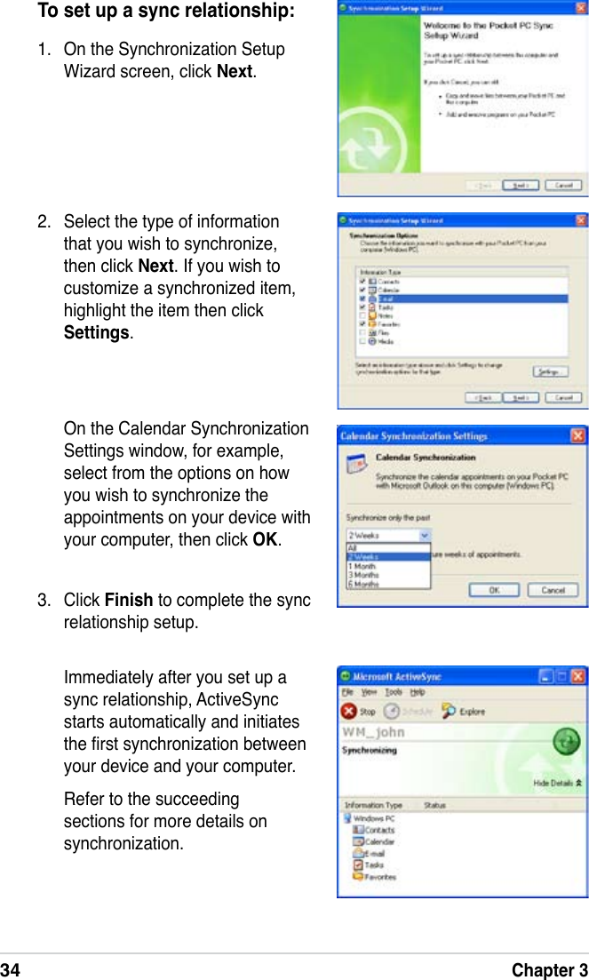 34Chapter 3To set up a sync relationship:1.  On the Synchronization Setup Wizard screen, click Next.2.  Select the type of information that you wish to synchronize, then click Next. If you wish to customize a synchronized item, highlight the item then click Settings.  On the Calendar Synchronization Settings window, for example, select from the options on how you wish to synchronize the appointments on your device with your computer, then click OK.3.  Click Finish to complete the sync relationship setup.Immediately after you set up a sync relationship, ActiveSync starts automatically and initiates the rst synchronization between your device and your computer.Refer to the succeeding sections for more details on synchronization.