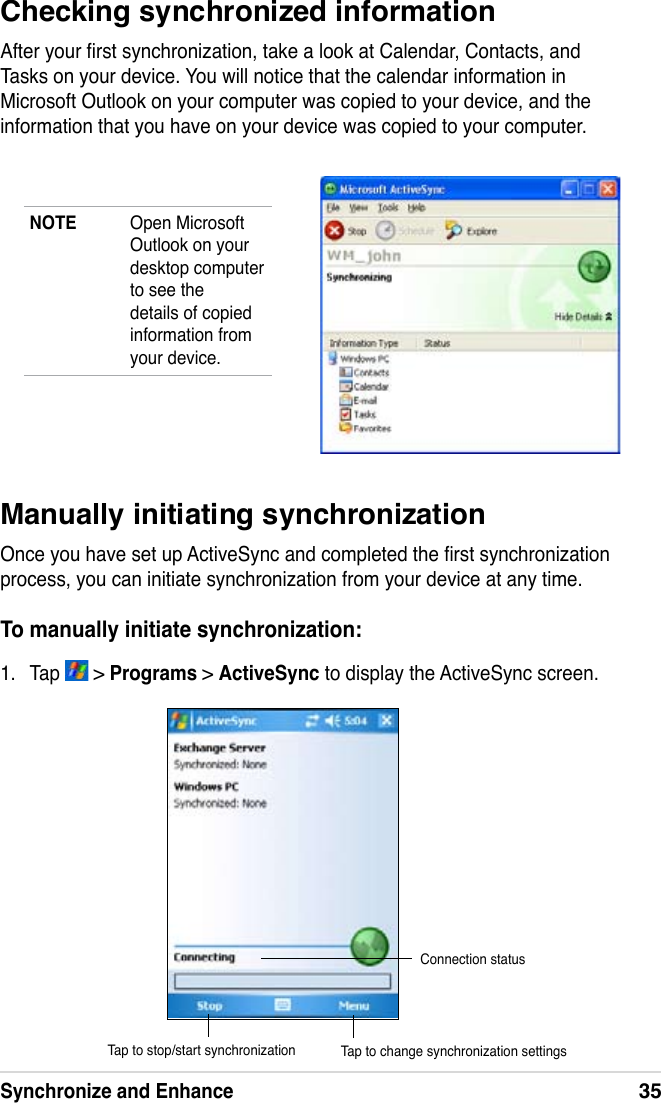 Synchronize and Enhance35Checking synchronized informationAfter your rst synchronization, take a look at Calendar, Contacts, and Tasks on your device. You will notice that the calendar information in Microsoft Outlook on your computer was copied to your device, and the information that you have on your device was copied to your computer.NOTE  Open Microsoft Outlook on your desktop computer to see the details of copied information from your device.Manually initiating synchronizationOnce you have set up ActiveSync and completed the rst synchronization process, you can initiate synchronization from your device at any time. To manually initiate synchronization:1.  Tap   &gt; Programs &gt; ActiveSync to display the ActiveSync screen.Connection statusTap to stop/start synchronization Tap to change synchronization settings
