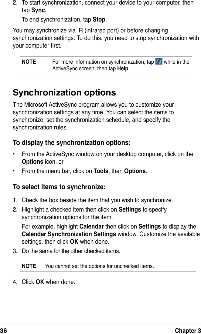 36Chapter 32.  To start synchronization, connect your device to your computer, then tap Sync.  To end synchronization, tap Stop.You may synchronize via IR (infrared port) or before changing synchronization settings. To do this, you need to stop synchronization with your computer rst.NOTE  For more information on synchronization, tap   while in the ActiveSync screen, then tap Help.1.  Check the box beside the item that you wish to synchronize.2.  Highlight a checked item then click on Settings to specify synchronization options for the item.  For example, highlight Calendar then click on Settings to display the Calendar Synchronization Settings window. Customize the available settings, then click OK when done.3.  Do the same for the other checked items. Synchronization optionsThe Microsoft ActiveSync program allows you to customize your synchronization settings at any time. You can select the items to synchronize, set the synchronization schedule, and specify the synchronization rules.To display the synchronization options:•  From the ActiveSync window on your desktop computer, click on the Options icon, or•  From the menu bar, click on Tools, then Options.To select items to synchronize:4.  Click OK when done.NOTE  You cannot set the options for unchecked items.