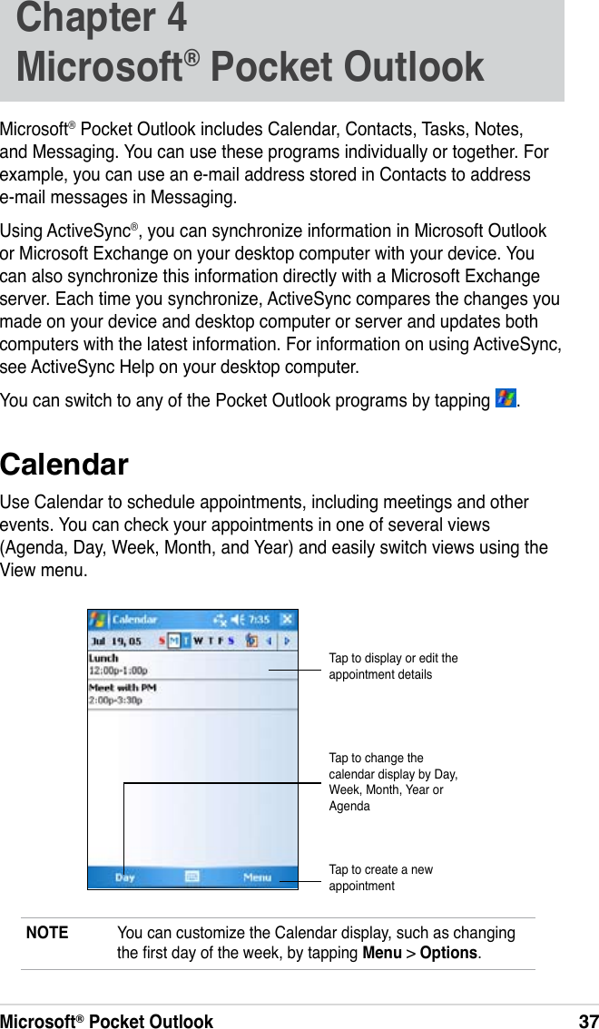 Microsoft® Pocket Outlook37Chapter 4  Microsoft® Pocket OutlookMicrosoft® Pocket Outlook includes Calendar, Contacts, Tasks, Notes, and Messaging. You can use these programs individually or together. For example, you can use an e-mail address stored in Contacts to address e-mail messages in Messaging.Using ActiveSync®, you can synchronize information in Microsoft Outlook or Microsoft Exchange on your desktop computer with your device. You can also synchronize this information directly with a Microsoft Exchange server. Each time you synchronize, ActiveSync compares the changes you made on your device and desktop computer or server and updates both computers with the latest information. For information on using ActiveSync, see ActiveSync Help on your desktop computer.You can switch to any of the Pocket Outlook programs by tapping  .CalendarUse Calendar to schedule appointments, including meetings and other events. You can check your appointments in one of several views (Agenda, Day, Week, Month, and Year) and easily switch views using the View menu.NOTE  You can customize the Calendar display, such as changing the rst day of the week, by tapping Menu &gt; Options.Tap to display or edit the appointment detailsTap to create a new appointmentTap to change the calendar display by Day, Week, Month, Year or Agenda