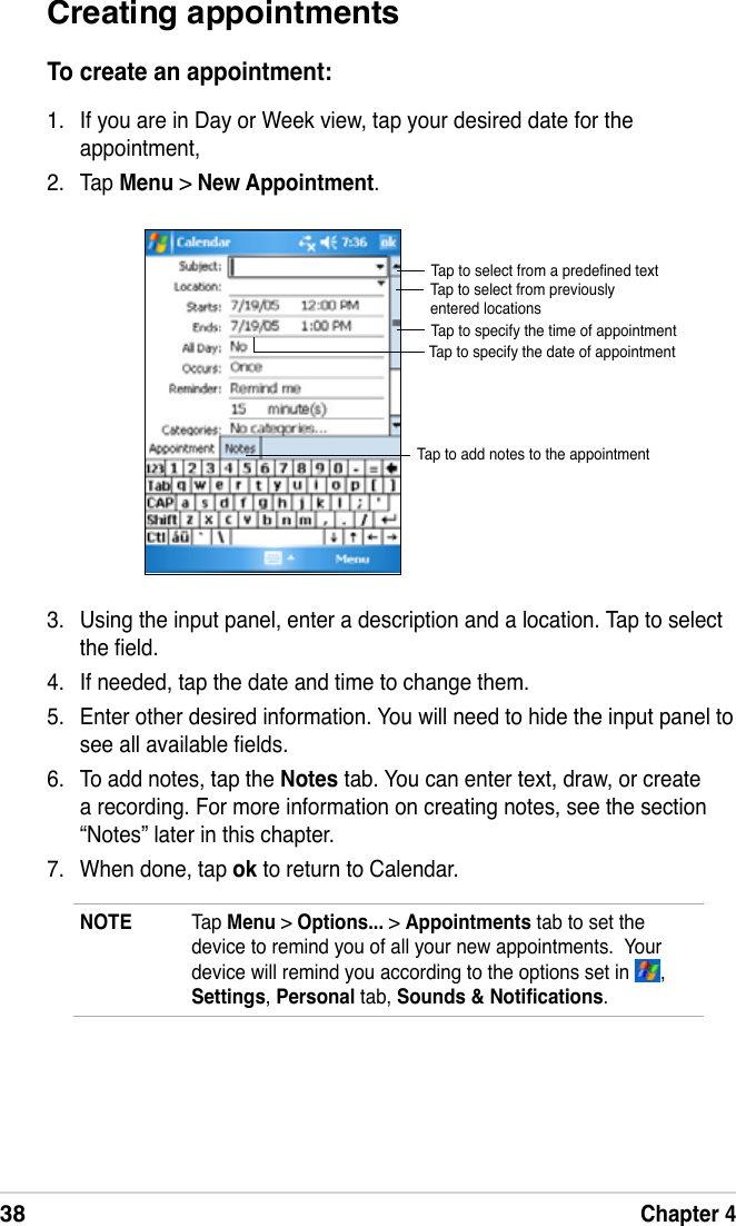 38Chapter 4Creating appointmentsTo create an appointment:1.  If you are in Day or Week view, tap your desired date for the appointment,2.  Tap Menu &gt; New Appointment.3.  Using the input panel, enter a description and a location. Tap to select the eld.4.  If needed, tap the date and time to change them.5.  Enter other desired information. You will need to hide the input panel to see all available elds.6.  To add notes, tap the Notes tab. You can enter text, draw, or create a recording. For more information on creating notes, see the section “Notes” later in this chapter.7.  When done, tap ok to return to Calendar.Tap to select from a predened textTap to select from previously entered locationsTap to specify the time of appointmentTap to specify the date of appointmentTap to add notes to the appointmentNOTE  Tap Menu &gt; Options... &gt; Appointments tab to set the device to remind you of all your new appointments.  Your device will remind you according to the options set in  , Settings, Personal tab, Sounds &amp; Notications.