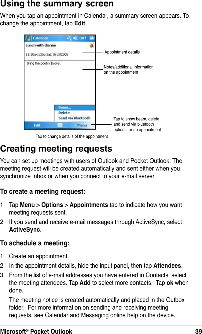 Microsoft® Pocket Outlook39Using the summary screenWhen you tap an appointment in Calendar, a summary screen appears. To change the appointment, tap Edit.Creating meeting requestsYou can set up meetings with users of Outlook and Pocket Outlook. The meeting request will be created automatically and sent either when you synchronize Inbox or when you connect to your e-mail server.To create a meeting request:1.  Tap Menu &gt; Options &gt; Appointments tab to indicate how you want meeting requests sent.2.  If you send and receive e-mail messages through ActiveSync, select ActiveSync.To schedule a meeting:1.  Create an appointment.2.  In the appointment details, hide the input panel, then tap Attendees.3.  From the list of e-mail addresses you have entered in Contacts, select the meeting attendees. Tap Add to select more contacts.  Tap ok when done.    The meeting notice is created automatically and placed in the Outbox folder.  For more information on sending and receiving meeting requests, see Calendar and Messaging online help on the device.Appointment detailsNotes/additional information on the appointmentTap to change details of the appointmentTap to show beam, delete and send via bluetooth options for an appointment
