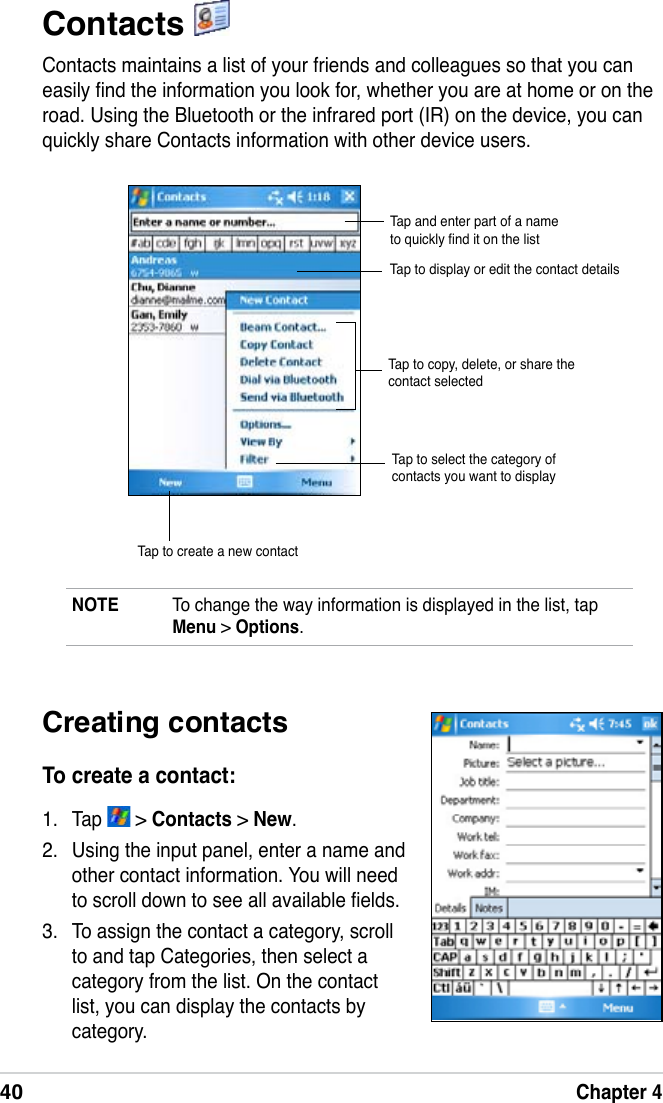 40Chapter 4Contacts Contacts maintains a list of your friends and colleagues so that you can easily nd the information you look for, whether you are at home or on the road. Using the Bluetooth or the infrared port (IR) on the device, you can quickly share Contacts information with other device users.NOTE  To change the way information is displayed in the list, tap Menu &gt; Options.Tap and enter part of a name to quickly nd it on the listTap to select the category of contacts you want to displayTap to display or edit the contact detailsTap to create a new contactCreating contactsTo create a contact:1.  Tap   &gt; Contacts &gt; New.2.  Using the input panel, enter a name and other contact information. You will need to scroll down to see all available elds.3.  To assign the contact a category, scroll to and tap Categories, then select a category from the list. On the contact list, you can display the contacts by category.Tap to copy, delete, or share the contact selected