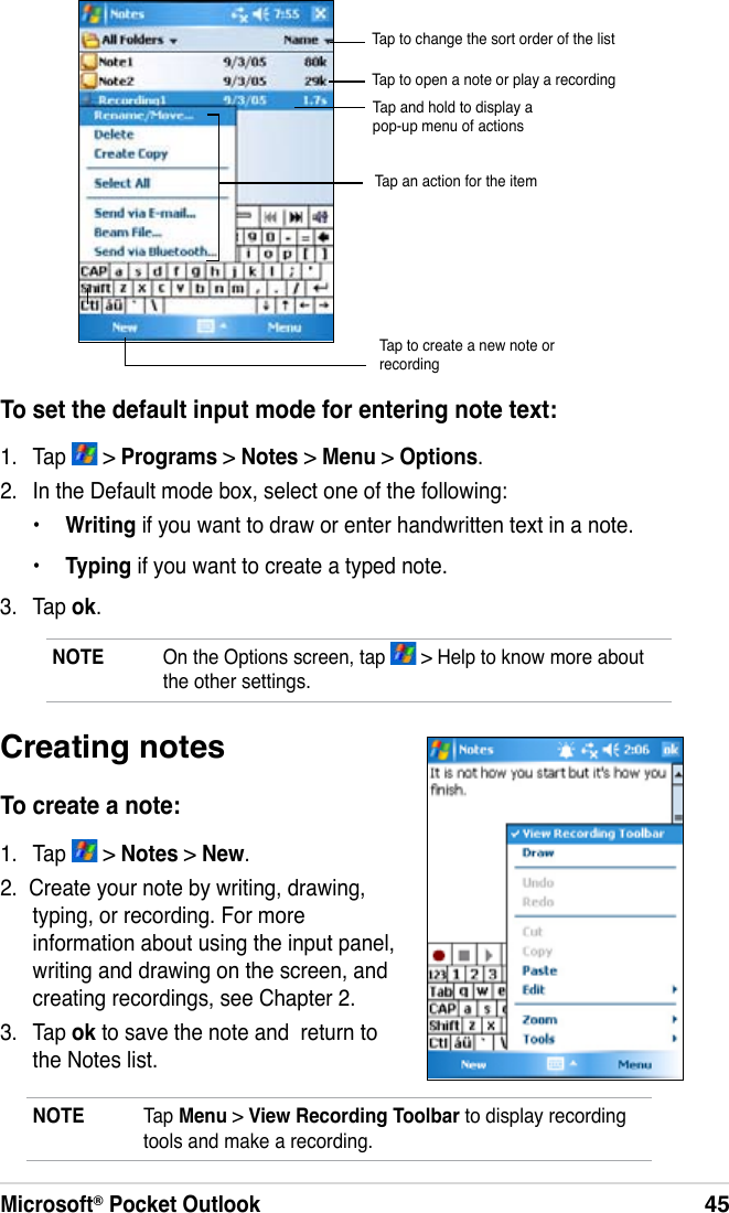 Microsoft® Pocket Outlook45To set the default input mode for entering note text:1.  Tap   &gt; Programs &gt; Notes &gt; Menu &gt; Options.2.  In the Default mode box, select one of the following:•  Writing if you want to draw or enter handwritten text in a note.•  Typing if you want to create a typed note.3.  Tap ok.Tap to create a new note or recordingNOTE  On the Options screen, tap   &gt; Help to know more about the other settings.Creating notesTo create a note:1.  Tap   &gt; Notes &gt; New.2.  Create your note by writing, drawing, typing, or recording. For more information about using the input panel, writing and drawing on the screen, and creating recordings, see Chapter 2.3.  Tap ok to save the note and  return to the Notes list.NOTE  Tap Menu &gt; View Recording Toolbar to display recording tools and make a recording.Tap to change the sort order of the listTap to open a note or play a recordingTap and hold to display a pop-up menu of actionsTap an action for the item