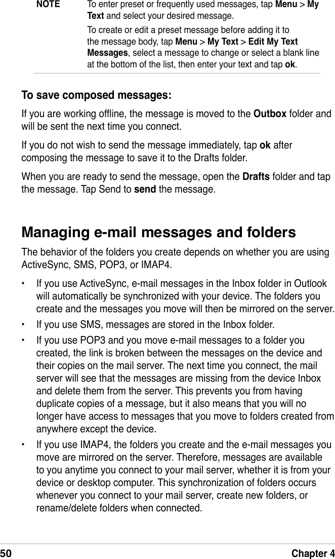 50Chapter 4Managing e-mail messages and foldersThe behavior of the folders you create depends on whether you are using ActiveSync, SMS, POP3, or IMAP4.•  If you use ActiveSync, e-mail messages in the Inbox folder in Outlook will automatically be synchronized with your device. The folders you create and the messages you move will then be mirrored on the server.•  If you use SMS, messages are stored in the Inbox folder.•  If you use POP3 and you move e-mail messages to a folder you created, the link is broken between the messages on the device and their copies on the mail server. The next time you connect, the mail server will see that the messages are missing from the device Inbox and delete them from the server. This prevents you from having duplicate copies of a message, but it also means that you will no longer have access to messages that you move to folders created from anywhere except the device.•  If you use IMAP4, the folders you create and the e-mail messages you move are mirrored on the server. Therefore, messages are available to you anytime you connect to your mail server, whether it is from your device or desktop computer. This synchronization of folders occurs whenever you connect to your mail server, create new folders, or rename/delete folders when connected.To save composed messages:If you are working ofine, the message is moved to the Outbox folder and will be sent the next time you connect.If you do not wish to send the message immediately, tap ok after composing the message to save it to the Drafts folder.When you are ready to send the message, open the Drafts folder and tap the message. Tap Send to send the message.NOTE  To enter preset or frequently used messages, tap Menu &gt; My Text and select your desired message.  To create or edit a preset message before adding it to the message body, tap Menu &gt; My Text &gt; Edit My Text Messages, select a message to change or select a blank line at the bottom of the list, then enter your text and tap ok.